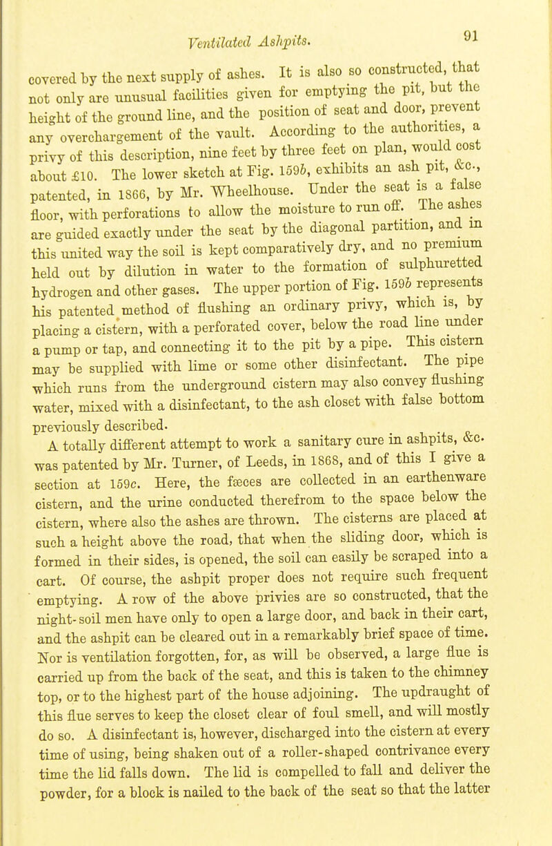 covered by the next supply of ashes. It is also so constructed that not only are unusual facilities given for emptying the pit, but the height of the ground line, and the position of seat and door, prevent any overchargement of the vault. According to the authorities, a privy of this description, nine feet by three feet on plan, would cost about £10. The lower sketch at Fig. 1596, exhibits an ash pit, 6:c., patented, in 1866, by Mr. Wheelhouse. Under the seat is a false floor, with perforations to allow the moisture to run ofiP. The ashes are guided exactly under the seat by the diagonal partition, and in this united way the soil is kept comparatively dry, and no premium held out by dilution in water to the formation of sulphuretted hydrogen and other gases. The upper portion of Fig. 159& represents Ms patented method of flushing an ordinary privy, which is, by placing a cistern, with a perforated cover, below the road line under a pump or tap, and connecting it to the pit by a pipe. This cistern may be supplied with lime or some other disinfectant. The pipe wHch runs from the underground cistern may also convey flushing water, mixed with a disinfectant, to the ash closet with false bottom previously described. A totaUy difi'erent attempt to work a sanitary cure in ashpits, &c. was patented by Mr. Turner, of Leeds, in 1868, and of this I give a section at 159c. Here, the fteces are collected in an earthenware cistern, and the urine conducted therefrom to the space below the cistern, where also the ashes are thrown. The cisterns are placed at such a height above the road, that when the sliding door, which is formed in their sides, is opened, the soil can easily be scraped into a cart. Of course, the ashpit proper does not require such frequent ■ emptying. A row of the above privies are so constructed, that the night-soil men have only to open a large door, and back in their cart, and the ashpit can be cleared out in a remarkably brief space of time. Nor is ventilation forgotten, for, as will be observed, a large flue is carried up from the back of the seat, and this is taken to the chimney top, or to the highest part of the house adjoining. The updraught of this flue serves to keep the closet clear of foul smell, and will mostly do so. A disinfectant is, however, discharged into the cistern at every time of using, being shaken out of a roller-shaped contrivance every time the Ud falls down. The lid is compelled to fall and deliver the powder, for a block is nailed to the back of the seat so that the latter