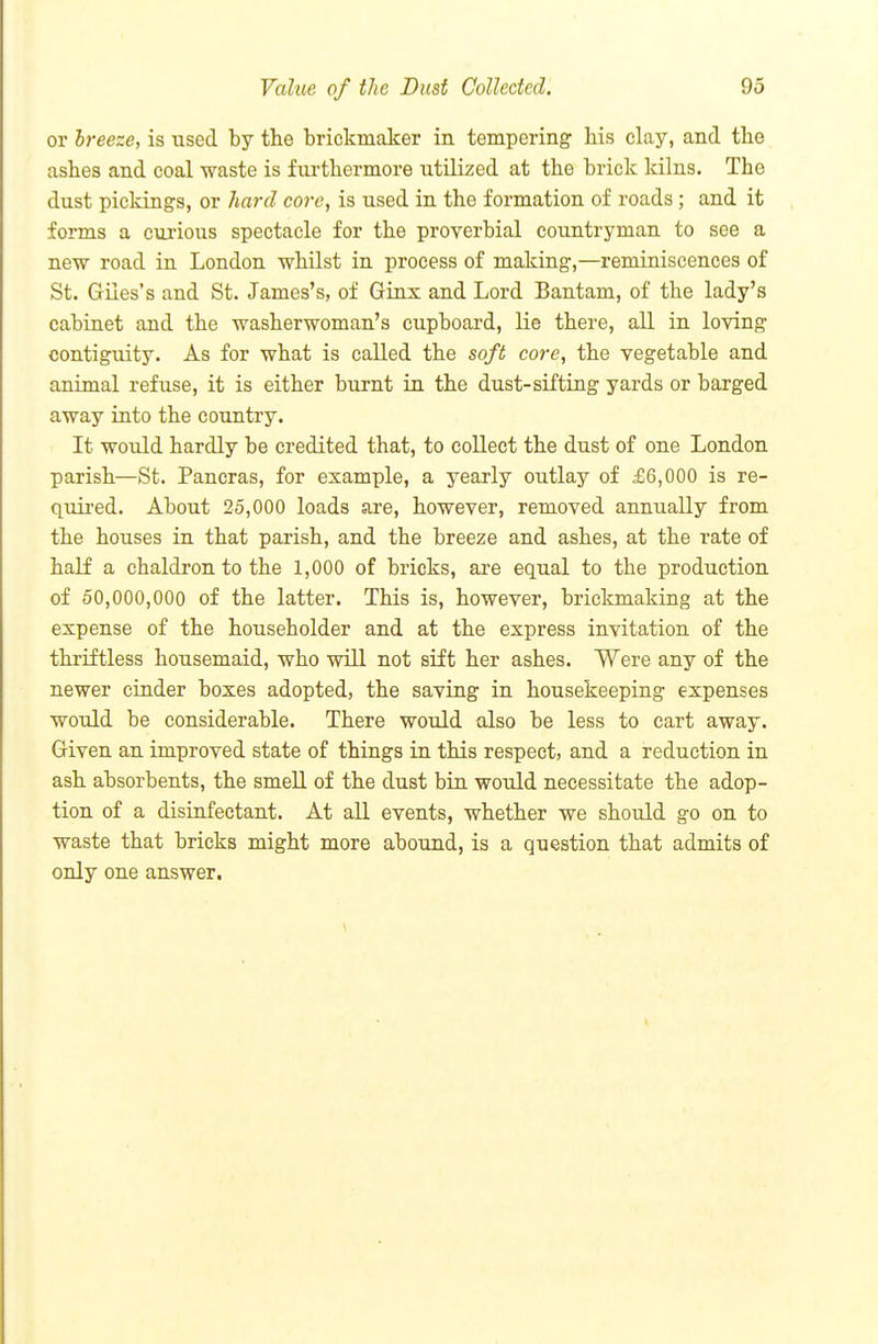 or breeze, is used by the brickmaker in tempering his clay, and the ashes and coal waste is furthermore utilized at the brick kilns. The dust pickings, or hard core, is used in the formation of roads; and it forms a curious spectacle for the proverbial countryman to see a new road in London whilst in process of making,—reminiscences of St. Giles's and St. James's, of Ginx and Lord Bantam, of the lady's cabinet and the washerwoman's cupboard, lie there, all in loving contiguity. As for what is called the soft core, the vegetable and animal refuse, it is either burnt in the dust-sifting yards or barged away into the country. It would hardly be credited that, to collect the dust of one London parish—St. Pancras, for example, a yearly outlay of £6,000 is re- quired. About 25,000 loads are, however, removed annually from the houses in that parish, and the breeze and ashes, at the rate of half a chaldron to the 1,000 of bricks, are equal to the production of 50,000,000 of the latter. This is, however, brickmaking at the expense of the householder and at the express invitation of the thriftless housemaid, who will not sift her ashes. Were any of the newer cinder boxes adopted, the saving in housekeeping expenses would be considerable. There would also be less to cart away. Given an improved state of things in this respect, and a reduction in ash absorbents, the smell of the dust bin would necessitate the adop- tion of a disinfectant. At all events, whether we should go on to waste that bricks might more abound, is a question that admits of only one answer.