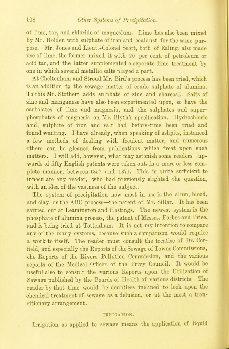 of lime, tai, and chloride of magnesium. Lime lias also been mixed by Mr, Holden with sulphate of iron and coaldust for the same pur- pose. Mr. Jones and Lieut.-Colonel Scott, both of Ealing, also made use of lime, the former mixed it with 20 per cent, of petroleum or acid tar, and the latter supplemented a separate lime treatment by one in which several metallic salts played a part. At Cheltenham and Stroud Mr. Bird's process has been tried, which is an addition to the sewage matter of crude sulphate of alumina. To this Mr. Stothert adds sulphate of zinc and charcoal. Salts of zinc and manganese have also been experimented upon, so have the carbolates of lime and magnesia, and the sulphates and super- phosphates of magnesia on Mr. Blyth's specification. Hydrochloric acid, sulphite of iron and salt had before-time been tried and found wanting. I have already, when speaking of ashpits, instanced a few methods of dealing with feculent matter, and numerous others can be gleaned from publications which treat upon such matters. I will add, however, what may astonish some readers—up- wards of fifty English patents were taken out, in a more or less com- plete manner, between 1857 and 1871. This is quite sufficient to innoculate any reader, who had previously slighted the question, with an idea of the vastness of the subject. The system of precipitation now most in use is the alum, blood, and clay, or the ABC process—the patent of Mr. Sillar. It has been carried out at Leamington and Hastings. The newest system is the phosphate of alumina process, the patent of Messrs. Forbes and Price, and is being tried at Tottenham. It is not my intention to compare any of the many systems, because such a comparison would require a work to itseli. The reader must consult the treatise of Dr. Cor- field, and especially the Reports of the Sewage of Towns Commissions, the Reports of the Rivers Pollution Commission, and the various reports of the Medical Officer of the Privy Council. It would be useful also to consult the various Reports upon the Utilization of Sewage published by the Boards of Health of various districts. The reader by that time would be doubtless inclined to look upon the chemical treatment of sewage as a delusion, or at the most a tran- -sitionary arrangement. IREIGATIOX. Irrigation as applied to sewage means the application of liquid