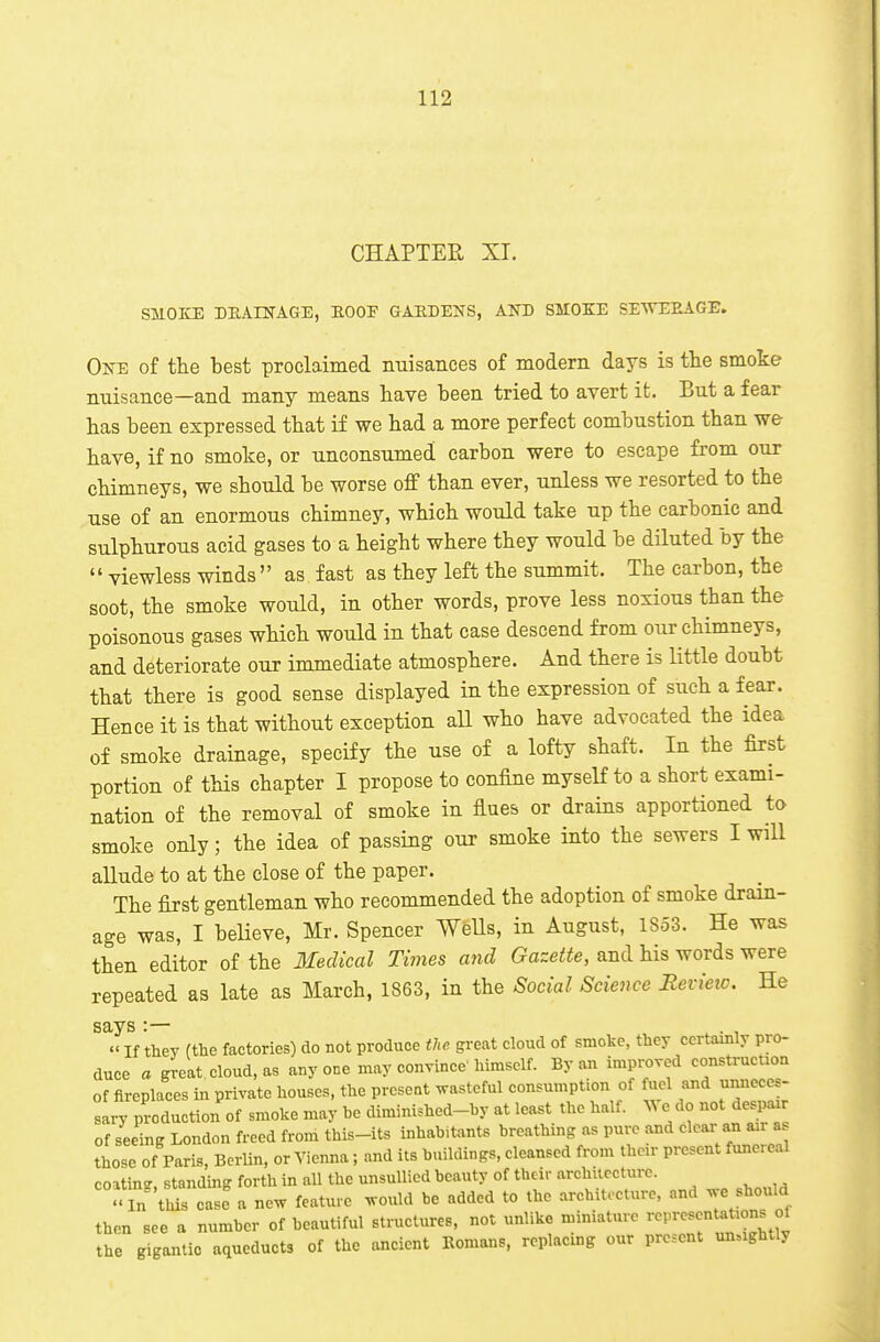 CHAPTER XT. SMOKE DEAINAGE, HOOF GAEDENS, AND SMOKE SETVEEAGE. On-e of the best proclaimed miisances of modern days is the smoke nuisance—and many means have been tried to avert it. But a fear has been expressed that if we had a more perfect combustion than we- have, if no smoke, or unconsumed carbon were to escape from our chimneys, we should be worse off than ever, unless we resorted to the use of an enormous chimney, which would take up the carbonic and sulphurous acid gases to a height where they would be diluted by the  viewless winds as fast as they left the summit. The carbon, the soot, the smoke would, in other words, prove less noxious than the poisonous gases which would in that case descend from our chimneys, and deteriorate our immediate atmosphere. And there is little doubt that there is good sense displayed in the expression of such a fear. Hence it is that without exception aU who have advocated the idea of smoke drainage, specify the use of a lofty shaft. In the first portion of tHs chapter I propose to confine myself to a short exami- nation of the removal of smoke in flues or drains apportioned to smoke only; the idea of passing our smoke into the sewers I will allude to at the close of the paper. The first gentleman who recommended the adoption of smoke drain- age was, I believe, Mr. Spencer WeUs, in August, 1853. He was then editor of the IlecUcal Times and Gazette, and his words were repeated as late as March, 1863, in the Social Science Revieic. He says :— ^ . ,  If they (the factories) do not produce the great cloud of smoke, they certaiBly pro- duce a great cloud, as anyone may convince'himself. By an improved construcuon of fireplaces in private houses, the present wasteful consumption of fuel and unneccs- Iry Reduction of smoke may he diminished-by at least the half, ^ye do not despair of seeing London freed from this-its inhabitants breathing as pure and clear an a.r a those of Paris, Berlin, or Vienna ; and its buildings, cleansed from their present funeieal coatinc, standing forth in all the unsullied beauty of their architecture. <. in tlds case a new feature would be added to the architecture, and we should then see a number of beautiful structures, not unlike miniature ^^^P^^^^^^^;^ °J the gigantic aqueducts of the ancient Romans, replacing our present unsightly