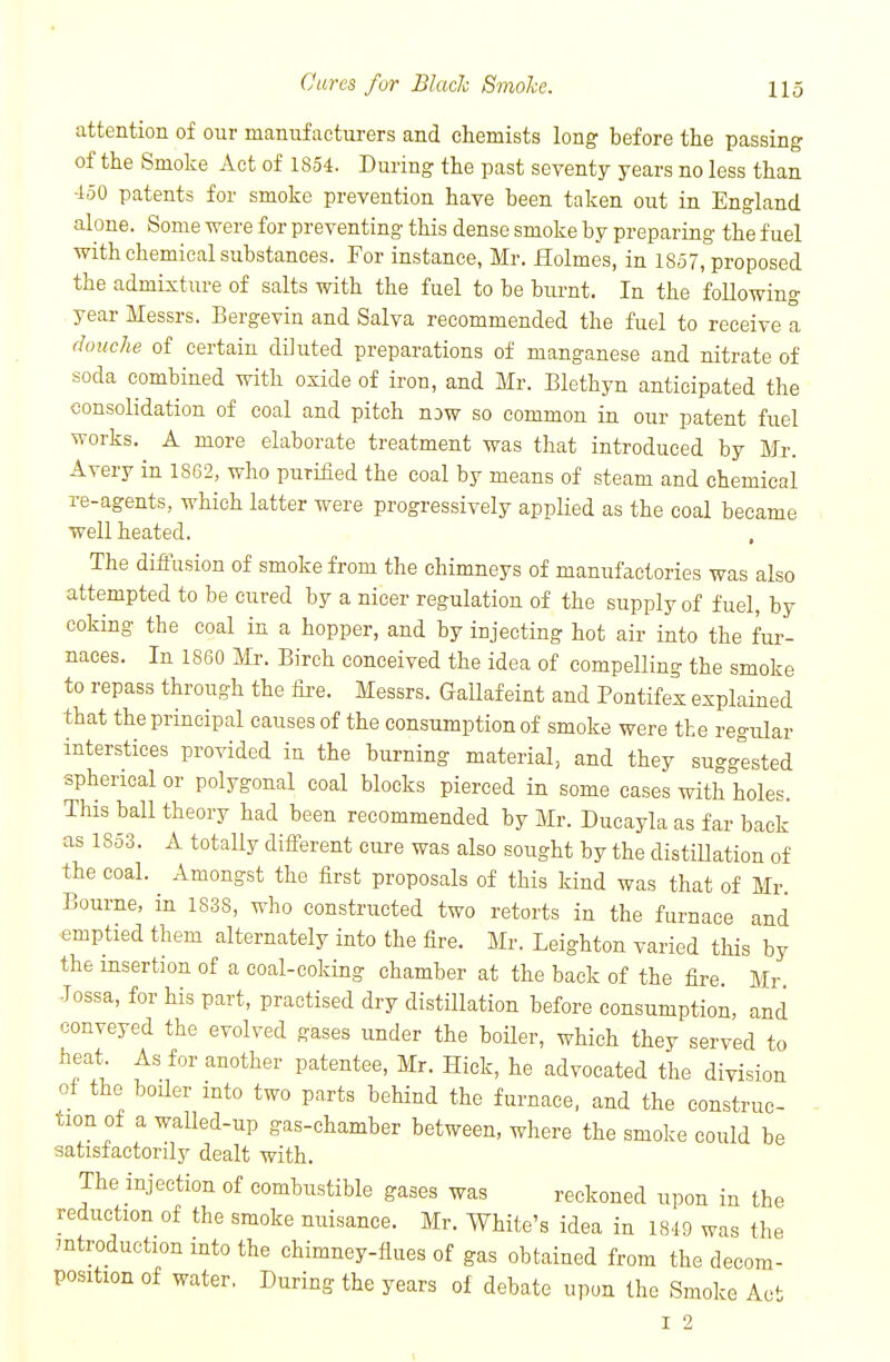 attention of our manufacturers and chemists long before the passing of the Smoke Act of 1854. During the past seventy years no less than 450 patents for smoke prevention have been taken out in England alone. Some Tvere for preventing this dense smoke by preparing the fuel with chemical substances. For instance, Mr. Holmes, in 1857, proposed the admixture of salts with the fuel to be burnt. In the following year Messrs. Bergevin and Salva recommended the fuel to receive a douche of certain diluted preparations of manganese and nitrate of soda combined with oxide of iron, and Mr. Blethyn anticipated the consolidation of coal and pitch nDw so common in our patent fuel works. A more elaborate treatment was that introduced by Mr. Avery in 1862, who purified the coal by means of steam and chemical re-agents, which latter were progressively applied as the coal became well heated. The difiusion of smoke from the chimneys of manufactories was also attempted to be cured by a nicer regulation of the supply of fuel, by coking the coal in a hopper, and by injecting hot air into the fur- naces. In 1860 Mr. Birch conceived the idea of compelling the smoke to repass through the fire. Messrs. Gailafeint and Pontifex explained that the principal causes of the consumption of smoke were the regular interstices provided in the burning material, and they suggested spherical or polygonal coal blocks pierced in some cases with holes. This ball theory had been recommended by Mr. Ducayla as far back as 1853. A totally diff-erent cure was also sought by the distiUation of the coal. Amongst the first proposals of this kind was that of Mr Bourne, in 1838, who constructed two retorts in the furnace and emptied them alternately into the fire. Mr. Leighton varied this by the insertion of a coal-coking chamber at the back of the fire Mr Tossa, for his part, practised dry distillation before consumption, and conveyed the evolved gases under the boiler, which they served to heat As for another patentee, Mr. Hick, he advocated the division of the boiler into two parts behind the furnace, and the construc- tion of a walled-up gas-chamber between, where the smoke could be satisfactorily dealt with. The injection of combustible gases was reckoned upon in the reduction of the smoke nuisance. Mr. White's idea in 1849 was the mtroduction into the chimney-flues of gas obtained from the decom- position of water. During the years of debate upon the Smoke Act I 2