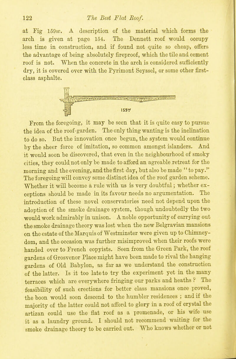 at Fig 159i«. A description of the material which forms the arch is given at page 154. The Dennett roof would occupy less time in construction, and if found not quite so cheap, offers the advantage of being absolutely fireproof, which the tile and cement roof is not. When the concrete in the arch is considered sufficiently dry, it is covered over with the Pyrimont Seyssel, or some other first- class asphalte. 1591' From the foregoing, it may be seen that it is quite easy to pursue the idea of the roof-garden. The only thing wanting is the inclination to do so. But the innovation once begun, the system would continue by the sheer force of imitation, so common amongst islanders. And it would soon be discovered, that even ia the neighbourhood of smoky cities, they could not only be made to afford an agreable retreat for the morning and the evening, and the first day, but also be made to pay. The foregoing will convey some distinct idea of the roof garden scheme. Whether it wiLL become a rule with us is very doubtful; whether ex- ceptions should be made in its favour needs no argumentation. The iatroduction of these novel conservatories need not depend upon the adoption of the smoke drainage system, though undoubtedly the two would work admirably in unison. A noble opportunity of carrying out the smoke drainage theory was lost when the new Belgravian mansions on the estate of the Marquis of Westminster were given up to Chimney- dom, and the occasion was further misimproved when their roofs were handed over to French copyists. Seen from the Green Park, the roof gardens of Grosvenor Place might have been made to rival the hanging gardens of Old Babylon, as far as we understand the construction of the latter. Is it too late to try the experiment yet in the many terraces which are everywhere fringing our parks and heaths ? The feasibility of such erections for better class mansions once proved, the boon would soon descend to the humbler residences ; and if the majority of the latter could not afford to glory in a roof of crystal the artizan could use the flat roof as a promenade, or his wife use it as a laundry ground. I should not recommend waiting for the smoke drainage theory to be carried out. ^Yho knows whether or not