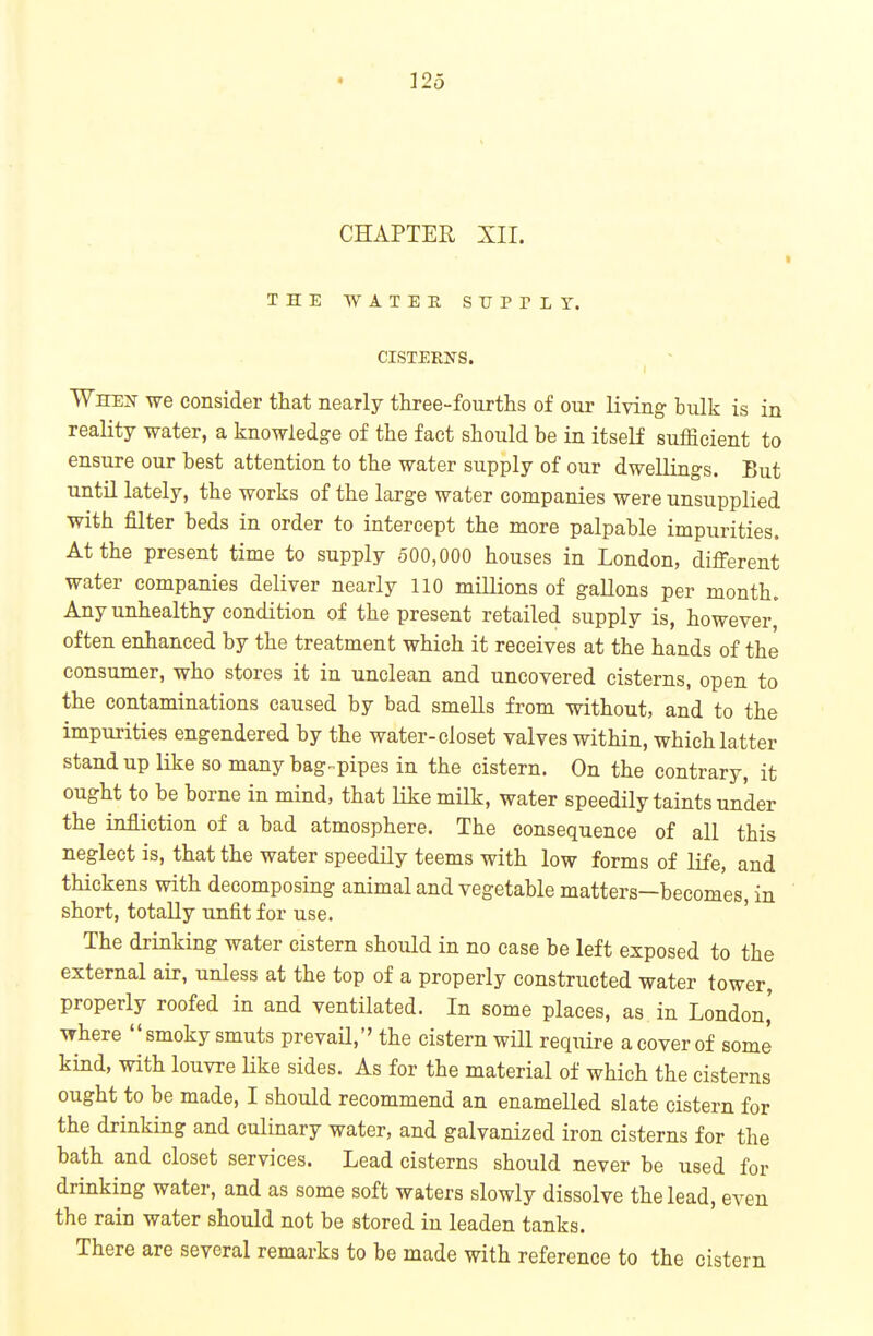 CHAPTER XII. THE WATER SUPTLT. CISTERNS. Wheij we consider that nearly three-fourths of our Kving bulk is in reality water, a knowledge of the fact should be in itseK sufficient to ensure our best attention to the water supply of our dwellings. But until lately, the works of the large water companies were unsupplied with filter beds in order to intercept the more palpable impurities. At the present time to supply 500,000 houses in London, different water companies deliver nearly 110 millions of gallons per month. Any unhealthy condition of the present retailed supply is, however, often enhanced by the treatment which it receives at the hands of the consumer, who stores it in unclean and uncovered cisterns, open to the contaminations caused by bad smells from without, and to the impurities engendered by the water-closet valves within, which latter stand up like so many bag-pipes in the cistern. On the contrary, it ought to be borne in mind, that like milk, water speedily taints under the infliction of a bad atmosphere. The consequence of all this neglect is, that the water speedily teems with low forms of life, and thickens with decomposing animal and vegetable matters—becomes, in short, totally unfit for use. ' The drinking water cistern should in no case be left exposed to the external air, unless at the top of a properly constructed water tower, properly roofed in and ventilated. In some places, as in London,' where smoky smuts prevail, the cistern will require a cover of some kind, with louvre like sides. As for the material of which the cisterns ought to be made, I should recommend an enamelled slate cistern for the drinking and culinary water, and galvanized iron cisterns for the bath and closet services. Lead cisterns should never be used for drinking water, and as some soft waters slowly dissolve the lead, even the rain water should not be stored in leaden tanks. There are several remarks to be made with reference to the cistern