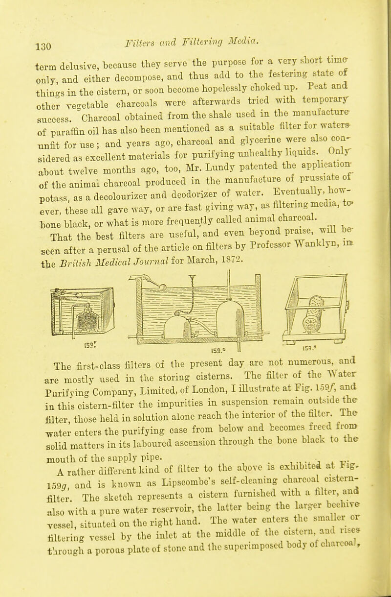 Filters and Filtering Media. term delusive, because they serve the purpose for a very sbort time only and either decompose, and thus add to the festering state of things in the cistern, or soon become hopelessly choked up. Peat and other veo-etable charcoals were afterwards tried with temporary success, charcoal obtained from the shale used in the manufacture of paraffin oil has also been mentioned as a suitable filter for waters- unfit for use; and years ago, charcoal and glycerine were also con^ sidered as excellent materials for purifying unhealthy liquids Onlr about twelve months ago, too, Mr. Lundy patented the applicatioi. of the animal charcoal produced in the manufacture of prussiate of potass, as a decolourizer and deodorizer of water. Eventually, how- ever, these all gave way, or are fast giving way, as filtering media, to- bone black, or what is more frequently called animal charcoal. That the best filters are useful, and even beyond praise, will be seen after a perusal of the article on filters by Professor Wanklyn, im the British Medical Journal for March, 1872. The first-class filters of the present day are not numerous, and are mostly used in the storing cisterns. The filter of the Water Purifying Company, Limited, of London, I illustrate at Fig. 159/, and in this cistern-filter the impurities in suspension remain outride the filter those held in solution alone reach the interior of the filter. The ^ater enters the purifying case from below and becomes freed fron> solid matters in its laboured ascension through the bone black to the mouth of the supply pipe. _ . ^ t7- A rather different kind of filter to the above is exhibited at Fig, 159a and is known as Lipscombe s self-cleaning charcoal cistern- filter The sketch represents a cistern furnished with a filter, and also with a pure water reservoir, the latter being the larger beehive vessel, situated on the right hand. The water enters the smaller or filtering vessel by the inlet at the middle of the cistern and rise, through a porous plate of stone and the superimposed body of charcoal.