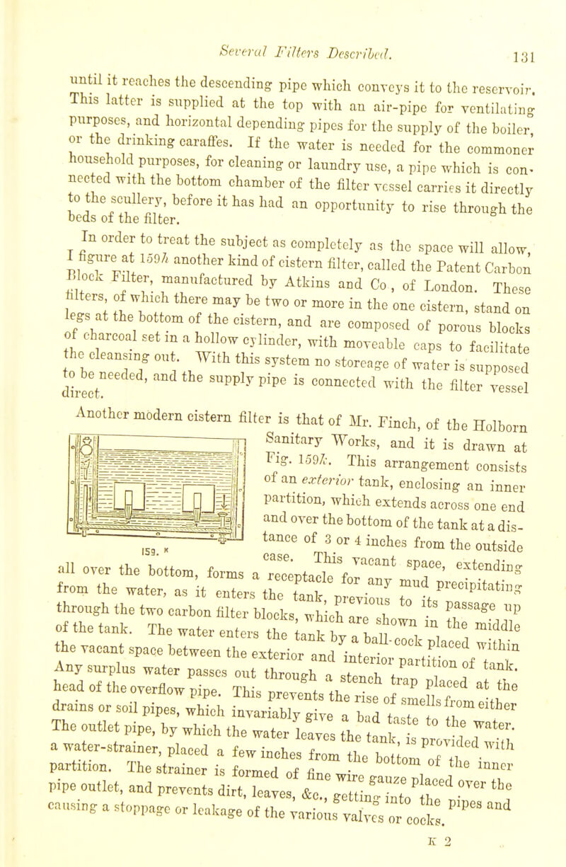 until it reaches the descending pipe which conveys it to the reservoir. This latter is supplied at the top with an air-pipe for ventilating purposes, and horizontal depending pipes for the supply of the boiler or the drinking carafFes. If the water is needed for the commoner household purposes, for cleaning or laundry nse, a pipe which is con- nected with the bottom chamber of the filter vessel carries it directly to the scullery, before it has had an opportunity to rise through the beds of the filter. In order to treat the subject as completely as the space will allow, 1 figure at 1597. another kind of cistern filter, called the Patent Carbon TJ^lock Filter, manufactured by Atkins and Co , of London. These legs at the bo torn of the cistern, and are composed of porous blocks of charcoal set m a hollow cylinder, with moveable caps to facilitate he cleansing out With this system no storcage of water is supposed dl!ct ' -PPlj^Pipe is connected with the filter vessel Anothermodern cistern filter is that of Mr. Finch, of the Holborn Sanitary Works, and it is drawn at Fig. 1597-. This arrangement consists of an ^-.r/mor tank, enclosing an inner partition, which extends across one end and over the bottom of the tank at a dis- tance of 3 or 4 inches from the outside all over the bottom, forms a 1 taclf foIT'' 'T' '^'^'^^ from the water, as it enters the Tank p Tvi J ^^^f^-^^P^tating through the two carbon filter blocks wh ch of the tank. The water enters ftp I ^ t I ^^^^le the vacant space be^H,^^^^^^^^^ P^-ed within Any surplus water passes o it th :tTr^^ headof theoverfiowpipe. This PrevlV^-IfZetw^^^^^^^ drams or soil pipes, which invariably give a b.d t.stT The outlet pipe, by which the water Ws the an i T'- a water-strainer, placed a few inches om tL b^Uo;^^^^^^^^^^ partition. The strainer is formed of fl. Pipe o„,,et, a„C Prevent, Ltk t i'e J^^L?;-/'^ causin, a .t„ppa,o or leakage of the ^.ri;:^^::^^ K 2