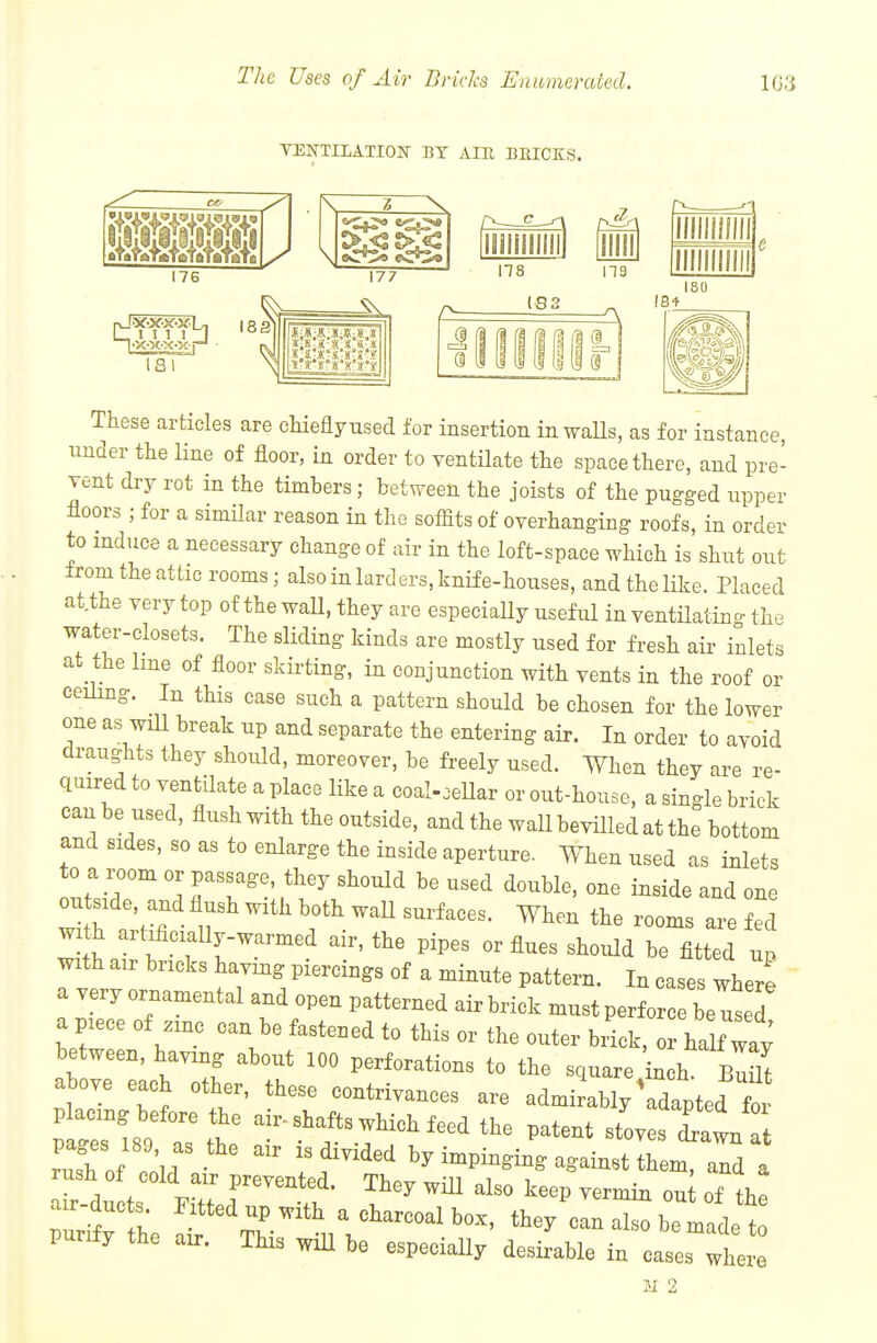 The Uses of Air Bricks Enumerated. 103 TENTIIATION BY AIR BMCKS. Z 176 177 ns 1831 18 + ISO These articles are chieflyused for insertion inwaUs, as for instance, tinder the line of floor, in order to ventilate the space there, and pre- vent dry rot in the timbers ; between the joists of the pugged upper floors ; for a similar reason in the soffits of overhanging roofs, in order to induce a necessary change of air in the loft-space which is shut out from the attic rooms; also in larders, knife-houses, and the like. Placed at.the very top of the waU, they are especially useful in ventilating the water-closets. The sliding kinds are mostly used for fresh air inlets at the line of floor skirting, in conjunction with vents in the roof or ceiling. In this case such a pattern should be chosen for the lower one as wiU break up and separate the entering air. In order to avoid draughts they should, moreover, be freely used. When they are re- quired to ventilate a place like a coal-oeUar or out-house, a single brick can be used, flush with the outside, and the wall bevUled at the bottom and sides, so as to enlarge the inside aperture- When used as inlets to a room or passage, they should be used double, one inside and one outside, and flush with both waU surfaces. When the rooms are fed wi h art.ficially-warmed air, the pipes or flues should be fitted un with air bricks having piercings of a minute pattern. In cases where a very ornamental and open patterned airbrick must perforce be used a piece of zinc can be fastened to this or the outer biick, o half way between, having about 100 perforations to the square inch bI^ above each other, these contrivances are admirably \dapted for tZm Zlt' ^!^-!^f-^-^^-clthe patent stoves twn rXf con f''^'' by impinging against them, and a rush of cold air prevented. They will also keep vermin ou of the air-ducts Fitted up with a charcoal box, they can Z beH t purify the air. This wiU be especially desirable in cases where 21 2