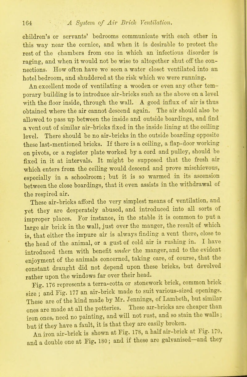 children's or servants' bedrooms communicate with each other in this way near the cornice, and when it is desirable to protect the rest of the chambers from one in which an infectious disorder is raging, and when it would not be wise to altogether shut off the con- nections. How often have we seen a water closet ventilated into an hotel bedroom, and shuddered at the risk which we were running. An excellent mode of ventilating a wooden or even any other tem- porary building is to introduce air-bricks such as the above on a level with the floor inside, through the wall. A good influx of air is thus obtained where the air cannot descend again. The air should also be allowed to pass up between the inside and outside boardings, and find a vent out of similar air-bricks fixed in the inside lining at the ceiling level. There should be no air-bricks in the outside boarding opposite these last-mentioned bricks. If there is a ceiling, a fiap-door working on pivots, or a register plate worked by a cord and pulley, should be fixed in it at intervals. It might be supposed that the fresh air which enters from the ceiling would descend and prove mischievous, especially in a schoolroom; but it is so warmed in its ascension between the close boardings, that it even assists in the withdrawal of the respired air. These air-bricks afford the very simplest means of ventilation, and yet they are desperately abused, and introduced into aU sorts of improper places. For instance, in the stable it is common to put a large air brick in the wall, just over the manger, the result of which is, that either the impure air is always finding a vent there, close to the head of the animal, or a gust of cold air is rushing in. I have introduced them with benefit under the manger, and to the evident enjoyment of the animals concerned, taking care, of course, that the constant draught did not depend upon these bricks, but devolved rather upon the windows far over their head. Fig. 176 represents a terra-cotta or stonework brick, common brick size • and Fig. 177 an air-brick made to suit various-sized openings. These are of the kind made by Mr. Jennings, of Lambeth, but similar ones are made at all the potteries. These air-bricks are cheaper than iron ones, need no painting, and will not rust, and so stain the walls ; but if they have a fault, it is that they are easUy broken. An iron air-brick is shown at Fig. 178, a half air-brick at Fig. 179, and a double one at Fig. 180; and if these are galvanised-and they