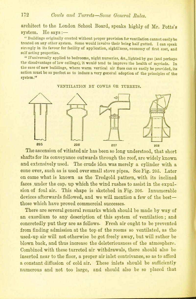 arcliitect to the London School Board, speaks highly of Mr. Potts's system. He says :— Buildings originally erected without proper provision for ventilation cannot easily be treated on any other system. Some would involve their being half gutted. I can speak strongly in its favour for facility of application, sightliness, economy of first cost, and self acting properties. If universally applied to bedrooms, night nurseries, &c., lighted by gas (and perhaps the disadvantage of low ceilings), it would tend to improve the health of myriads. In the case of new buildings, where warm vertical air flues can so easily be provided, its action must be so perfect as to induce a very general adoption of the principles of the system. VENTILATION BY COWLS OB TTTIIEETS. 205 206 207 The ascension of vitiated air has heen so long understood, that short shafts for its conveyance outwards through the roof, are widely known and extensively used. The crude idea was merely a cylinder with a cone over, such as is used over small stove pipes. See Fig. 205. Later on came what is known as the Tredgold pattern, with its inclined faces .under the cap, up which the wind rushes to assist in the expul- sion of foul air. This shape is sketched in Fig. 206. Innumerahle devices afterwards followed, and we will mention a few of the best— those which have proved commercial successes. There are several general remarks which should be made by way of an exordium to any description of this system of ventilation; and concretedly put they are as follows. Fresh air ought to be prevented from finding admission at the top of the rooms so ventilated, as the used-up air will not otherwise be got freely away, but will rather be blown back, and thus increase the deleteriousness of the atmosphere. Combined with these turreted air withdrawals, there should also be inserted near to the floor, a proper air inlet contrivance, so as to afford a constant diffusion of cold air. These inlets should be sufficiently numerous and not too large, and should also be so placed that