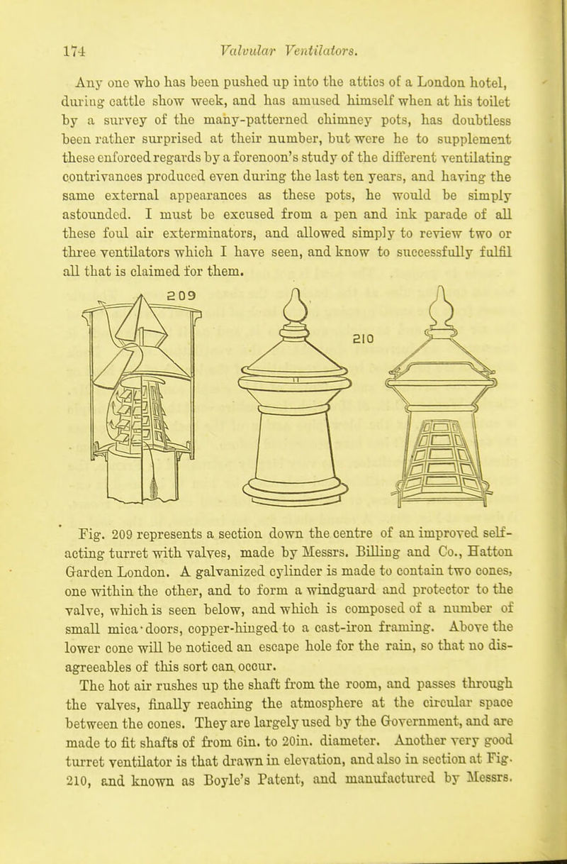 Any one who lias been pushed up into the attics of a London hotel, duriug cattle show week, and has amused himself when at his toilet by a survey of the many-patterned chimney pots, has doubtless been rather sm-prised at their number, but were be to supplement these enforced regards by a forenoon's study of the difterent ventilating contrivances produced even during the last ten years, and having the same external appearances as these pots, he would be simply astounded. I must be excused from a pen and ink parade of all these foul air exterminators, and allowed simply to review two or three ventilators which I have seen, and know to successfully fulfil all that is claimed for them. Fig. 209 represents a section down the centre of an improved self- acting turret with valves, made by Messrs. Billing and Co., Hatton Garden London. A galvanized cylinder is made to contain two cones, one within the other, and to form a windguard and protector to the valve, which is seen below, and which is composed of a number of small mica-doors, copper-hiuged to a cast-iron framing. Above the lower cone wiU be noticed an escape hole for the rain, so that no dis- agreeables of this sort can. occur. The hot air rushes up the shaft from the room, and passes through the valves, finally reaching the atmosphere at the circular space between the cones. They are largely used by the Grovernment, and axe made to fit shafts of from Gin. to 20in. diameter. Another very good turret ventilator is that drawn in elevation, and also in section at Fig. 210, and known as Boyle's Patent, and manufactured by Messrs.