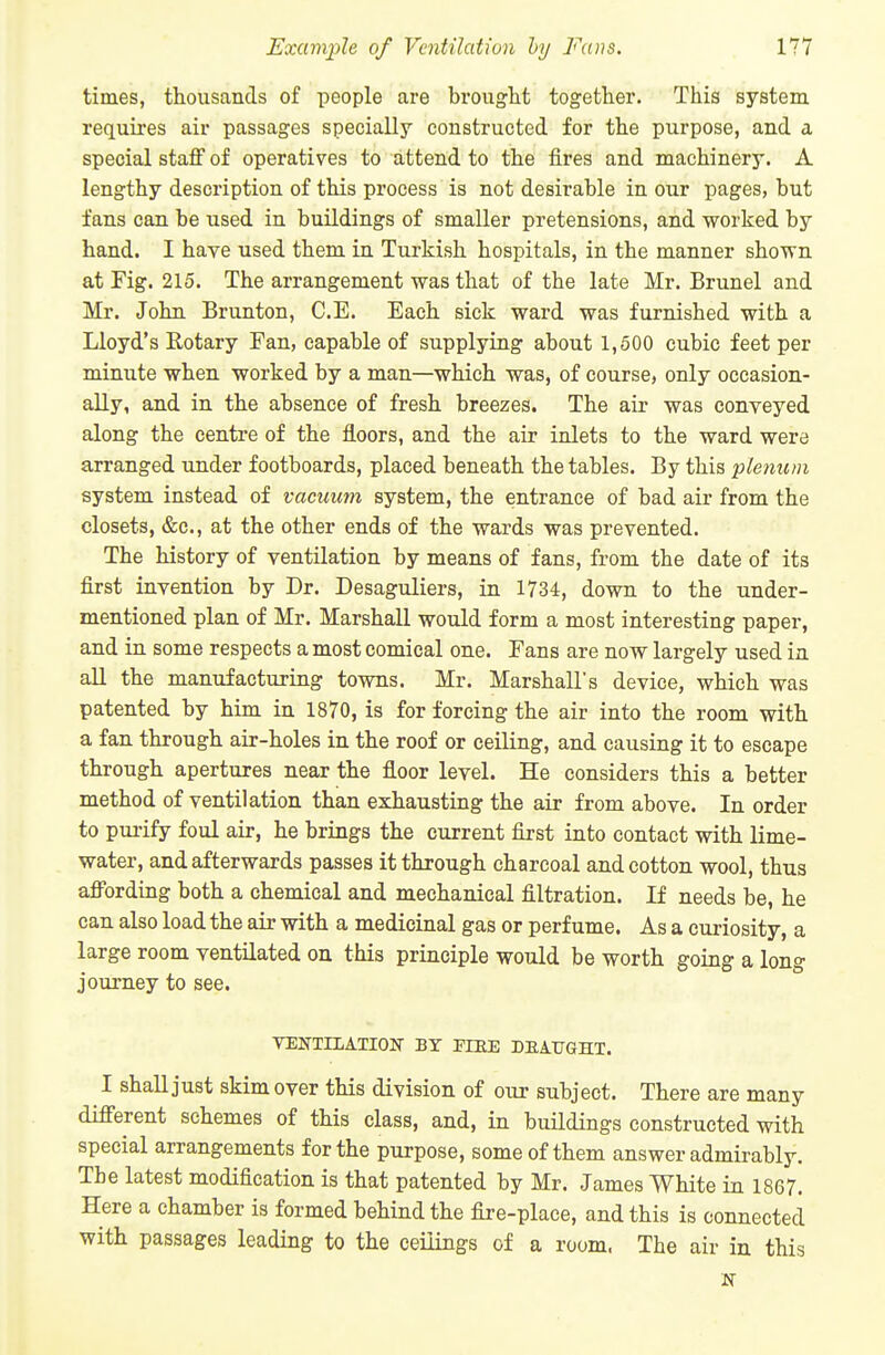 times, thousands of people are brougtit together. This system requires air passages specially constructed for the purpose, and a special staff of operatives to attend to the fires and machinery. A lengthy description of this process is not desirable in our pages, but fans can be used in buildings of smaller pretensions, and worked by hand. I have used them in Turkish hospitals, in the manner shown at Fig. 215. The arrangement was that of the late Mr. Brunei and Mr. John Brunton, C.E. Each sick ward was furnished with a Lloyd's Rotary Fan, capable of supplying about 1,500 cubic feet per minute when worked by a man—which was, of course, only occasion- ally, and in the absence of fresh breezes. The air was conveyed along the centre of the floors, and the air inlets to the ward were arranged under footboards, placed beneath the tables. By this plenum system instead of vacuum system, the entrance of bad air from the closets, &c., at the other ends of the wards was prevented. The history of ventilation by means of fans, from the date of its first invention by Dr. Desaguliers, in 1734, down to the under- mentioned plan of Mr. Marshall would form a most interesting paper, and in some respects a most comical one. Fans are now largely used in all the manufacturing towns. Mr. Marshall's device, which was patented by him in 1870, is for forcing the air into the room with a fan through air-holes in the roof or ceiling, and causing it to escape through apertures near the floor level. He considers this a better method of ventilation than exhausting the air from above. In order to purify foul air, he brings the current first into contact with lime- water, and afterwards passes it through charcoal and cotton wool, thus afibrding both a chemical and mechanical filtration. If needs be, he can also load the air with a medicinal gas or perfume. As a curiosity, a large room ventilated on this principle would be worth going a long journey to see. VENTILATION BY FIEE DEA.TJGHT. I shall just skim over this division of our subject. There are many different schemes of this class, and, in buildings constructed with special arrangements for the purpose, some of them answer admirably. The latest modification is that patented by Mr. James White in 1867. Here a chamber is formed behind the fire-place, and this is connected with passages leading to the ceilings of a room. The air in this N