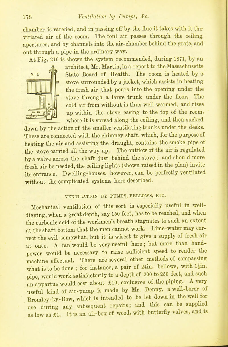 chamber is rarefied, and in passing off by the flue it takes with it the vitiated air of the room. The foul air passes through the ceiling apertures, and by channels into the air-chamber behind the grate, and out through a pipe in the ordinary way. At Fig. 216 is shown the system recommended, during 1871, by an architect, Mr. Martin, in a report to the Massachusetts State Board of Health. The room is heated by a stove surrounded by a jacket, which assists in heating the fresh air that pours into the opening under the stove through a large trunk under the floor. The cold air from without is thus well warmed, and rises up within the stove casing to the top of the room, where it is spread along the ceiling, and then sucked down by the action of the smaller ventilating trunks under the desks. These are connected with the chimney shaft, which, for the purpose of heating the air and assisting the draught, contains the smoke pipe of the stove carried all the way up. The outflow of the air is regulated by a valve across the shaft just behind the stove ; and should more fresh air be needed, the ceiling lights (shown raised in the plan) invite its entrance. Dwelling-houses, however, can be perfectly ventilated without the complicated systems here described. VENTILATION BY PUITPS, BELLOWS, ETC. Mechanical ventilation of this sort is especially useful in well- digging, when a great depth, say 150 feet, has to be reached, and when the carbonic acid of the workmen's breath stagnates to such an extent at the shaft bottom that the men cannot work. Lime-water may cor- rect the evil somewhat, but it is wisest to give a supply of fresh air at once. A fan would be very useful here; but more than hand- power would be necessary to raise sufficient speed to render the machine effectual. There are several other methods of compassing what is to be done ; for instance, a pair of 24in. beUows, with l^in. pipe, would work satisfactorily to a depth of 200 to 250 feet, and such an appartus would cost about £10, exclusive of the piping. A very useful kind of air-pump is made by Mr. Denny, a well-borer of Bromley-by-Bow, which is intended to be let down in the weU for use during any subsequent repairs; and this can be supplied as low as £i. It is an air-box of wood, with butterfly valves, and is