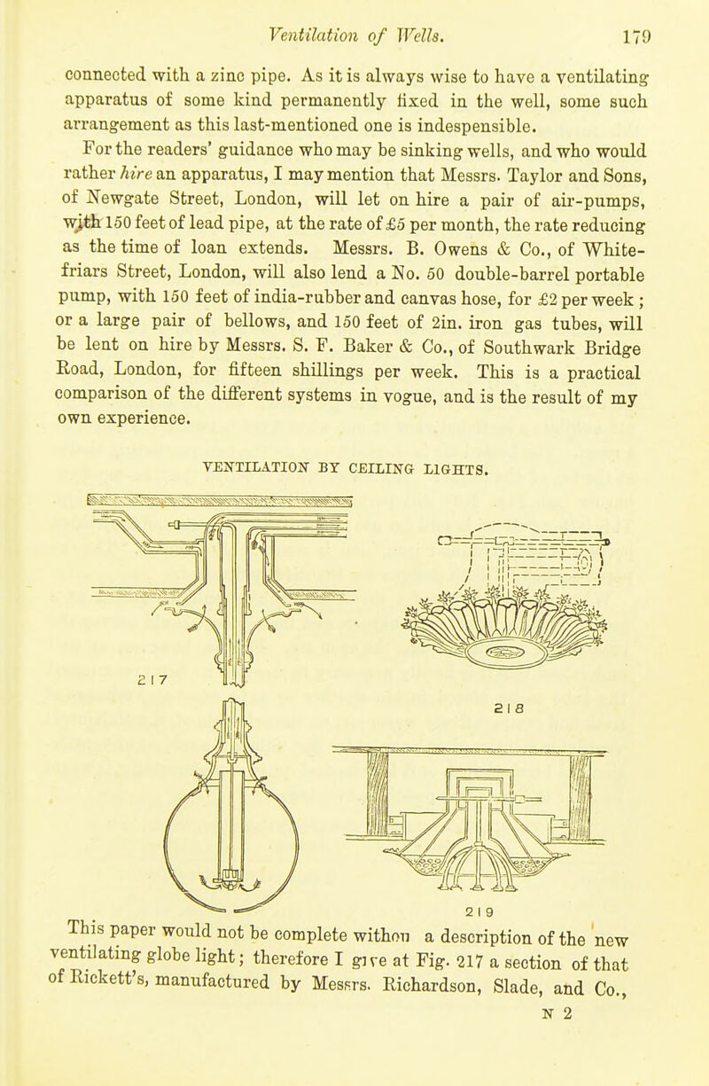 connected with a zinc pipe. As it is always wise to have a ventilating apparatus of some kind permanently fixed in the well, some such arrangement as this last-mentioned one is indespensible. For the readers' guidance who may be sinking wells, and who would rather hire an apparatus, I may mention that Messrs. Taylor and Sons, of Newgate Street, London, will let on hire a pair of air-pumps, w^th 150 feet of lead pipe, at the rate of £5 per month, the rate reducing as the time of loan extends. Messrs. B. Owens & Co., of White- friars Street, London, will also lend a No. 50 double-barrel portable pump, with 150 feet of india-rubber and canvas hose, for £2 per week ; or a large pair of bellows, and 150 feet of 2in. iron gas tubes, will be lent on hire by Messrs. S. F. Baker & Co., of Southwark Bridge Road, London, for fifteen shillings per week. This is a practical comparison of the different systems in vogue, and is the result of my own experience. VENTILATIOIT BY CEILING LIGHTS. 2 I 9 new This paper would not be complete withou a description of the ' ventilating globe light; therefore I give at Fig. 217 a section of that of Rickett's, manufactured by Messrs. Richardson, Slade, and Co., N 2