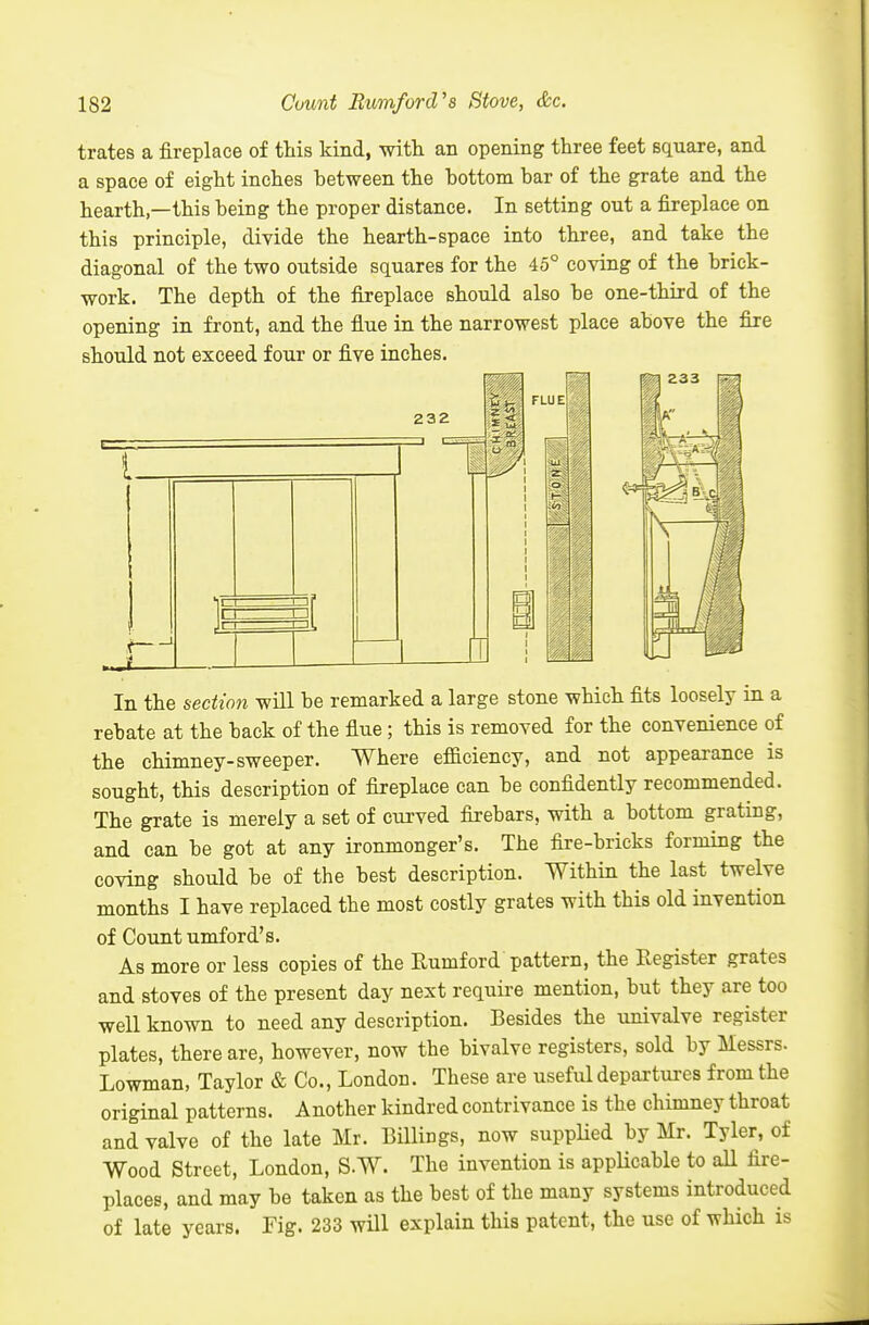 trates a fireplace of tliis kind, vnth. an opening three feet square, and a space of eight inches between the bottom bar of the grate and the hearth,—this being the proper distance. In setting out a fireplace on this principle, divide the hearth-space into three, and take the diagonal of the two outside squares for the 45° coving of the brick- work. The depth of the fireplace should also be one-third of the opening in front, and the flue in the narrowest place above the fire should not exceed four or five inches. In the section will be remarked a large stone which fits loosely in a rebate at the back of the flue ; this is removed for the convenience of the chimney-sweeper. Where efficiency, and not appearance is sought, this description of fireplace can be confidently recommended. The grate is merely a set of curved firebars, with a bottom grating, and can be got at any ironmonger's. The fire-bricks forming the coving should be of the best description. Within the last twelve months I have replaced the most costly grates with this old invention of Cotmt umford's. As more or less copies of the Rumford pattern, the Register grates and stoves of the present day next require mention, but they are too well known to need any description. Besides the univalve register plates, there are, however, now the bivalve registers, sold by Messrs. Lowman, Taylor & Co., London. These are useful departures from the original patterns. Another kindred contrivance is the chimney throat and valve of the late Mr. Billings, now suppUed by Mr. Tyler, of Wood Street, London, S.W. The invention is appUcable to all fire- places, and may be taken as the best of the many systems introduced of late years. Fig. 233 will explain this patent, the use of which is