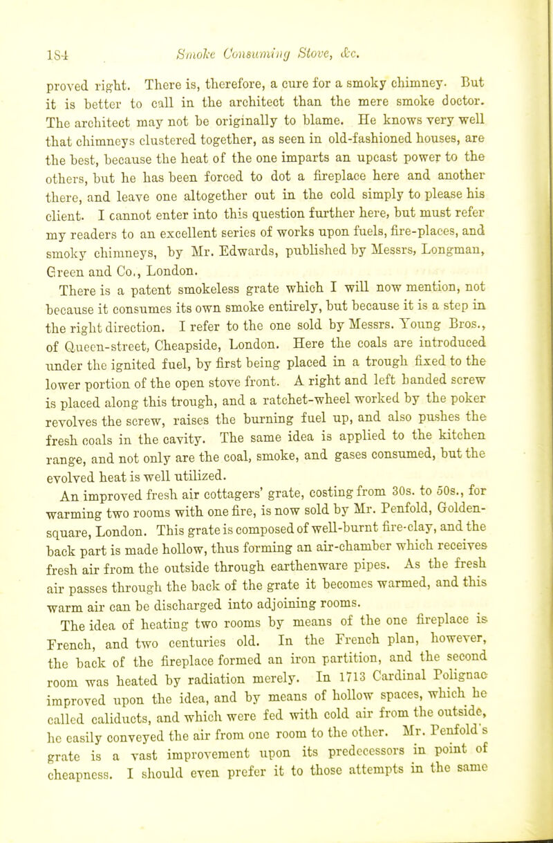 1S4 Smol'e Comuming Stove, dec. proved right. There is, therefore, a cure for a smoky chimney. But it is better to call in the architect than the mere smoke doctor. The architect may not be originally to blame. He knows very well that chimneys clustered together, as seen in old-fashioned houses, are the best, because the heat of the one imparts an upcast power to the others, but he has been forced to dot a fireplace here and another there, and leave one altogether out in the cold simply to please his client. I cannot enter into this question further here, but must refer my readers to an excellent series of works upon fuels, fire-places, and smoky chimneys, by Mr. Edwards, published by Messrs, Longman, Green and Co., London. There is a patent smokeless grate which I will now mention, not because it consumes its own smoke entirely, but because it is a step in the right direction. I refer to the one sold by Messrs. Young Bros,, of Cluecn-street, Cheapside, London. Here the coals are introduced under the ignited fuel, by first being placed in a trough fixed to the lower portion of the open stove front. A right and left handed screw is placed along this trough, and a ratchet-wheel worked by the poker revolves the screw, raises the burning fuel up, and also pushes the fresh coals in the cavity. The same idea is applied to the kitchen range, and not only are the coal, smoke, and gases consumed, but the evolved heat is well utilized. An improved fresh air cottagers' grate, costing from 30s. to 50s., for warming two rooms with one fire, is now sold by Mr. Penfold, Golden- square, London. This grate is composed of well-burnt fire-clay, and the back part is made hollow, thus forming an air-chamber which receives fresh air from the outside through earthenware pipes. As the fresh air passes through the back of the grate it becomes warmed, and this warm air can be discharged into adjoining rooms. The idea of heating two rooms by means of the one fireplace is Trench, and two centuries old. In the French plan, however, the back of the fireplace formed an iron partition, and the second room was heated by radiation merely. In 1713 Cardinal Polignac improved upon the idea, and by means of hollow spaces, which he called caliducts. and which were fed with cold air from the outside, he easily conveyed the air from one room to the other. Mr. Penfold s grate is a vast improvement upon its predecessors in point of