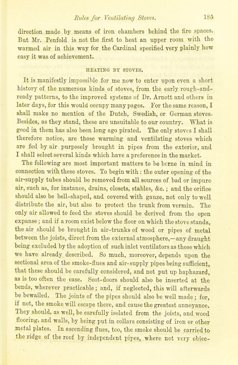Hides for Ventilating/ Stoves. 186 direction made by means of iron chambers behind the fire spaces. But Mr. Penfold is not the first to heat an upper room with the warmed air in this way for the Cardinal specified very plainly how easy it was of achievement. HEATING BY STOVES. It is manifestly impossible for me now to enter upon even a short history of the numerous kinds of stoves, from the early rough-and- ready patterns, to the improved systems of Dr. Arnott and others in later days, for this would occupy many pages. For the same reason, I shall make no mention of the Dutch, Swedish, or German stoves- Besides, as they stand, these are unsuitable to our country. What is good in them has also been long ago pirated. The only stoves I shall therefore notice, are those warming and ventilating stoves which are fed by air purposely brought in pipes from the exterior, and I shall select several kinds which have a preference in the market. The following are most important matters to be borne in mind in connection with these stoves. To begin with: the outer opening of the air-supply tubes should be removed from all sources of bad or impure air, such as, for instance, drains, closets, stables, &e.; and the orifice should also be bell-shaped, and covered with gauze, not only to well distribute the air, but also to protect the trunk from vermin. The only air allowed to feed the stoves should be derived from the open expanse; and if a room exist below the floor on which the stove stands, the air should be brought in air-trunks of wood or pipes of metal between the joists, direct from the external atmosphere,—any draught being excluded by the adoption of such inlet ventilators as those which we have already described. So much, moreover, depends upon the sectional area of the smoke-fiues and air-supply pipes being sufficient, that these should be carefully considered, and not put up haphazard, as is too often the case. Soot-doors should also be inserted at the bends, wherever practicable; and, if neglected, this will afterwards be bewailed. The joints of the pipes should also be well made; for, if not, the smoke will escape there, and cause the greatest annoyance. They should, as well, be carefully isolated from the joists, and wood flooring, and walls, by being put in collars consisting of iron or other metal plates. In ascending flues, too, the smoke should be carried to the ridge of the roof by independent pipes, where not very obiec-