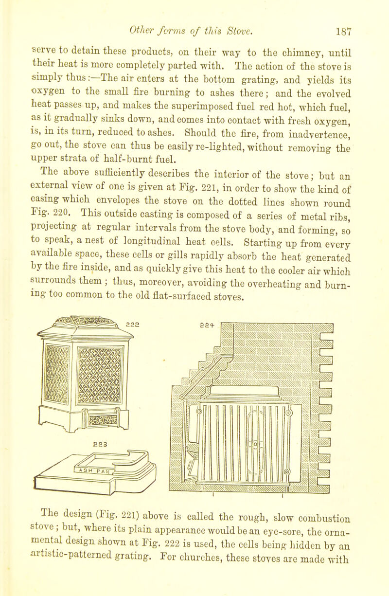 serve to detain these products, on their way to the chimney, until their heat is more completely parted -with. The action of the stove is simply thus:—The air enters at the bottom grating, and yields its oxygen to the small fire burning to ashes there; and the evolved heat passes up, and makes the superimposed fuel red hot, which fuel, as it gradually sinks down, and comes into contact with fresh oxygen, is, in its turn, reduced to ashes. Should the fire, from inadvertence, go out, the stove can thus be easily re-lighted, without removing the upper strata of half-burnt fuel. The above sufficiently describes the interior of the stove; but an external view of one is given at Fig. 221, in order to show the kind of casing which envelopes the stove on the dotted lines shown round Fig. 220. This outside casting is composed of a series of metal ribs, projecting at regular intervals from the stove body, and forming, so to speak, a nest of longitudinal heat cells. Starting up from every avaUable space, these ceUs or gills rapidly absorb the heat generated by the fire inside, and as quickly give this heat to the cooler air which surrounds them ; thus, moreover, avoiding the overheating and burn- ing too common to the old flat-surfaced stoves. 222 ^■^1 ISm^ jSk^SjjjS^jSI The design (Fig. 221) above is called the rough, slow combustion stove; but, where its plain appearance would be an eye-sore, the orna- mental design shown at Fig. 222 is used, the cells being hidden by an artistic-patterned grating. For churches, these stoves are made with