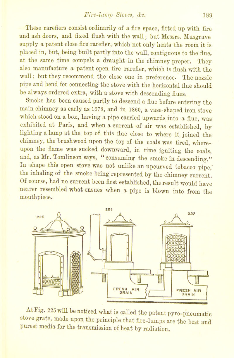 These rarefiers consist ordinarily of a fire space, fitted up with fire and ash doors, and fixed flush with the wall; hut Messrs. Musgrave supply a patent close fire rarefier, which not only heats the room it is placed in, but, being built partly into the wall, contiguous to the flue, at the same time compels a draught in the chimney proper. They also manufactui-e a patent open fire rarefier, which is flush with the wall; but they recommend the close one in preference. The nozzle pipe and bend for connecting the stove with the horizontal fine should be always ordered extra, with a stove with descending flues. Smoke has been caused partly to descend a flue before entering the main chimney as early as 1678, and in 1860, a vase-shaped iron stove which stood on a box, having a pipe carried upwards into a flue, was exhibited at Paris, and when a current of air was established, by lighting a lamp at the top of this flue close to where it joined the chimney, the brushwood upon the top of the coals was fired, where- upon the flame was sucked downward, in time igniting the coals, and, as Mr. Tomlinson says, consuming the smoke in descending. In shape this open stove was not unlike an upcurved tobacco pipe, the inhaling of the smoke being represented by the chimney current. Of course, had no current been flrst established, the result would have nearer resembled what ensues when a pipe is blown into from the mouthpiece. At Fig. 225 will be noticed what is caUed the patent pyro-pneumatic stove grate, made upon the principle that fire-lumps are the best and purest media for the transmission of heat by radiation.