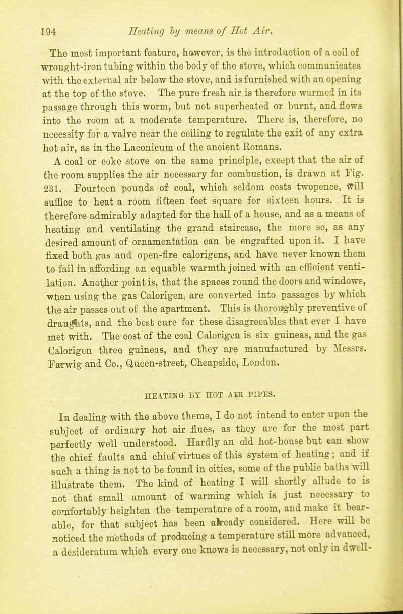 The most important feature, hawever, is th.e introduction of a coil of ■wrought-iron tubing within the body of the stove, which communicates with the external air below the stove, and is furnished with an opening at the top of the stove. The pure fresh air is therefore warmed in its passage through this worm, but not superheated or burnt, and flows into the room at a moderate temperature. There is, therefore, no necessity for a valve near the ceiling to regulate the exit of any extra hot air, as in the Laconicum of the ancient Romans. A coal or coke stove on the same principle, except that the air of the room supplies the air necessary for combustion, is drawn at Fig. 231. Fourteen pounds of coal, which seldom costs twopence, trill suffice to heat a room fifteen feet square for sixteen hours. It is therefore admirably adapted for the hall of a house, and as a means of heating and ventilating the grand staircase, the more so, as any desired amount of ornamentation can be engrafted upon it. I have fixed both gas and open-fire calorigens, and have never known them to fail in afi'ording an equable warmth joined with an efficient venti- lation. Another point is, that the spaces round the doors and windows, wtien using the gas Calorigen, are converted into passages by which the air passes out of the apartment. This is thoroilghly preventive of draughts, and the best cure for these disagreeables that ever I have met with. The cost of the coal Calorigen is six guineas, and the gas Calorigen three guineas, and they are manufactured by Messrs. Farwig and Co., Queen-street, Cheapside, London. HEATING BY HOT AIE TIPES. In dealing with the above theme, I do not intend to enter upon the subject of ordinary hot air flues, as they are for the most part perfectly well understood. Hai-dly an old hot-house but ean show the chief faults and chief virtues of this system of heating; and if such a thing is not to be found in cities, some of the public balhs will illustrate them. The land of heating I will shortly allude to is not that small amount of warming which is just necessary to comfortably heighten the temperature of a room, and make it bear- able, for that subject has been akeady considered. Here will be noticed the methods of producing a temperature still more advanced, a desideratum which every one kaows is necessary, not only in dwell-