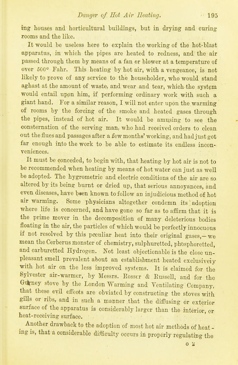 ing houses and horticultui-al buildings, but in drying and curing rooms and the like. It would be useless here to explain the working of the hot-blast apparatus, in which the pipes are heated to redness, and the air passed through them by means of a fan or blower at a temperature of oyer 500° Fahr. This heating by hot air, with a veugeance, is not likely to prove of any service to the householder, who would stand aghast at the amount of waste, and wear and tear, which the system would entail tippn him, if performing ordinary work with such a giant hand. For a similar reason, I will not enter upon the warming of rooms by the forcing of the smoke and heated gases through the pipes, instead of hot air. It would be amusing to see the consternation of the serving man, who had received orders to clean out the flues and passages after a few months' working, and had just got far enough into the work to be able to estimate its endless incon- veniences. It must be conceded, to begin with, that heating by hot air is not to be recommended when heating by means of hot water can just as well be adopted. The hygrometric and electric conditions of the air are so altered by its being burnt or dried up, that serious annoyances, and even diseases, have baen known to follow an injudicious method of hot air warming. Some physicians altogether condemn its' adoption where life is concerned, and have gone so far as to affirm that it is the prime mover in the decomposition of many deleterious bodies floating in the air, the particles of which would be perfectly innocuous if not resolved by this peculiar heat into their original gases,- we mean the Cerberus monster of chemistry, sulphuretted, pht)sphoretted, and carburetted Hydrogen. Not least objectionable is the close un- pleasant smell prevalent about an establishment heated exclusiveiy with hot air on the less improved sysiems. It is claimed for the Sylvester air-warmer, by Messrs. Eosser & Eussell, and for the G*ney stove by the London Warming and Yentilating Company, that these evil effeots are obviated by constructing the stoves with gills or ribs, and in such a manner that the diffusing or exterior surface of the apparatus is considerably larger than the interior, or heat-receiving surface. Another drawback to the adoption of most hot air methods of heat - ing is, that a considerable difficulty occurs in properly regulating the 0 is