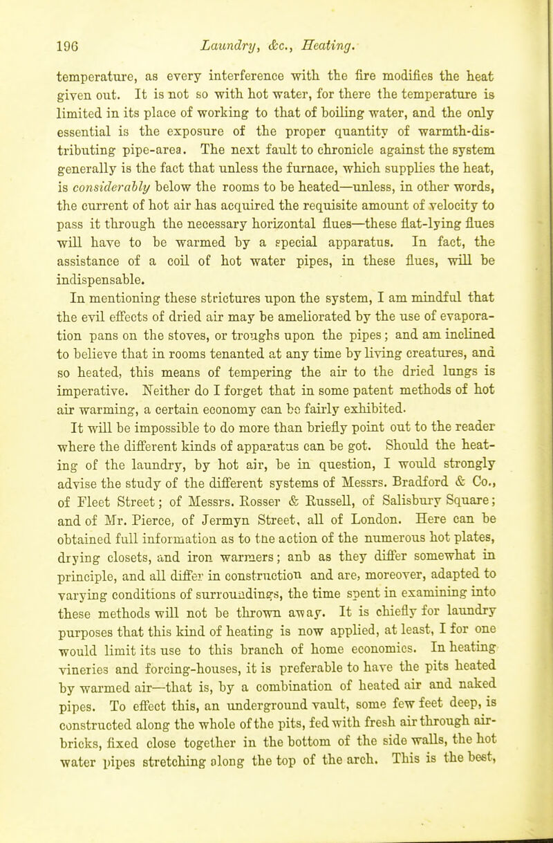 temperature, as every interference with, the fire modifies the heat given out. It is not so with hot water, for there the temperature is limited in its place of working to that of boiling water, and the only essential is the exposure of the proper quantity of warmth-dis- tributing pipe-area. The next fault to chronicle against the system generally is the fact that unless the furnace, which supplies the heat, is considerahly below the rooms to be heated—unless, in other words, the current of hot air has acquired the requisite amount of velocity to pass it through the necessary horizontal flues—these flat-lying flues will have to be warmed by a special apparatus. In fact, the assistance of a coil of hot water pipes, in these flues, will be indispensable. In mentioning these strictures upon the system, I am mindful that the evil efi'ects of dried air may be ameliorated by the use of evapora- tion pans on the stoves, or troughs upon the pipes; and am inclined to believe that in rooms tenanted at any time by living creatures, and so heated, this means of tempering the air to the dried lungs is imperative. Neither do I forget that in some patent methods of hot air warming, a certain economy can bo fairly exhibited. It will be impossible to do more than briefly point out to the reader where the different kinds of apparatus can be got. Should the heat- ing of the laundry, by hot air, be in question, I would strongly advise the study of the different systems of Messrs. Bradford & Co., of Fleet Street; of Messrs, Rosser & Russell, of Salisbury Square; and of Mr. Pierce, of Jermyn Street, all of London. Here can be obtained full information as to tne action of the numerous hot plates, drying closets, and iron warmers; anb as they differ somewhat in principle, and all differ in constructiou and are, moreover, adapted to varying conditions of surroundings, the time spent in examining into these methods will not be thrown away. It is chiefly for laundry purposes that this kind of heating is now applied, at least, I for one would limit its use to this brancli of home economics. In heating vineries and forcing-houses, it is preferable to have the pits heated by warmed air—that is, by a combination of heated air and naked pipes. To effect this, an underground vault, some few feet deep, is constructed along the whole of the pits, fed with fresh air through air- bricks, fixed close together in the bottom of the side waUs, the hot water pipes stretching along the top of the arch. This is the beet.