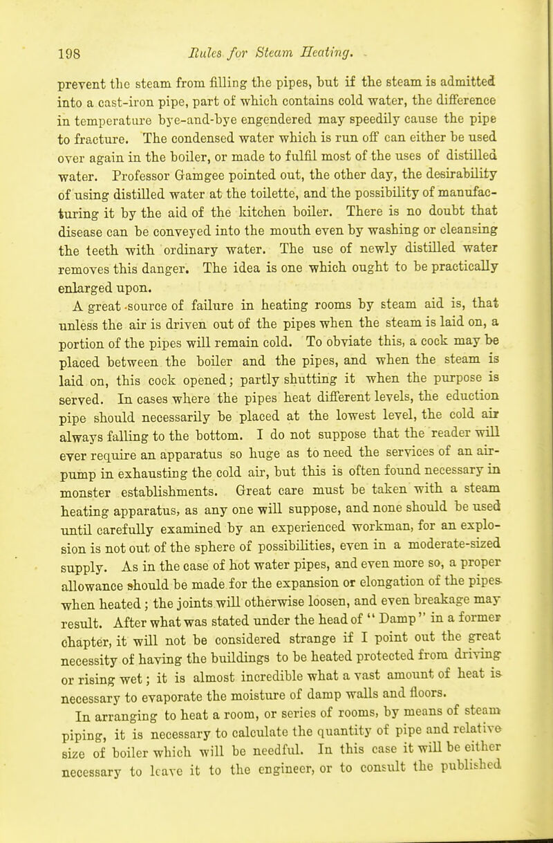 prevent the steam from filling the pipes, but if the steam is admitted into a cast-iron pipe, part of which contains cold water, the difference in temperature bye-and-bye engendered may speedily cause the pipe to fracture. The condensed water which is run off can either be used over again in the boiler, or made to fulfil most of the uses of distilled water. Professor Gam gee pointed out, the other day, the desirability of using distilled water at the toilette, and the possibility of manufac- turing it by the aid of the kitchen boiler. There is no doubt that disease can be conveyed into the mouth even by washing or cleansing the teeth with ordinary water. The use of newly distilled water removes this danger. The idea is one which ought to be practically enlarged upon. A great -source of failure in heating rooms by steam aid is, that unless the air is driven out of the pipes when the steam is laid on, a portion of the pipes will remain cold. To obviate this, a cock may be placed between the boiler and the pipes, and when the steam is laid on, this cock opened; partly shutting it when the purpose is served. In cases where the pipes heat different levels, the eduction pipe should necessarily be placed at the lowest level, the cold air always falling to the bottom. I do not suppose that the reader will ever require an apparatus so huge as to need the services of an air- pump in exhausting the cold air, but this is often found necessary in monster establishments. Great care must be taken with a steam heating apparatus, as any one will suppose, and none should be used until carefully examined by an experienced workman, for an explo- sion is not out of the sphere of possibilities, even in a moderate-sized supply. As in the case of hot water pipes, and even more so, a proper allowance should be made for the expansion or elongation of the pipes- when heated; the joints will otherwise loosen, and even breakage may result. After what was stated under the head of  Damp  in a former chapter, it will not be considered strange if I point out the great necessity of having the buildings to be heated protected from driving or rising wet; it is almost incredible what a vast amount of heat is necessary to evaporate the moisture of damp walls and floors. In arranging to heat a room, or series of rooms, by means of steam piping, it is necessary to calculate the quantity of pipe and relative size of boiler which will be needful. In this case it will be either necessary to leave it to the engineer, or to consult the published