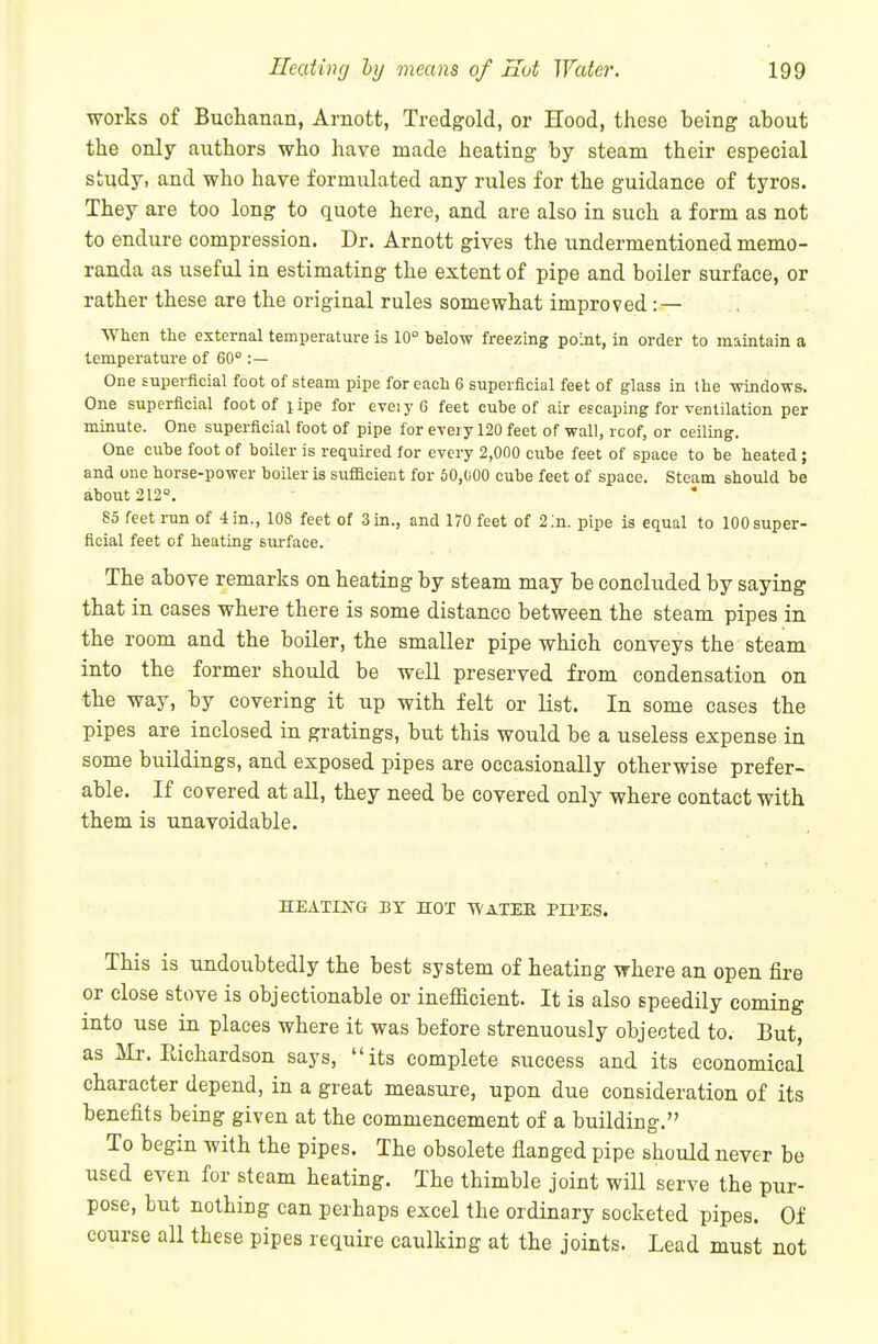 works of Buchanan, Arnott, Tredgold, or Hood, these being about the only authors who have made heating by steam their especial study, and who hare formulated any rules for the guidance of tyros. They are too long to quote here, and are also in such a form as not to endure compression. Dr. Arnott gives the undermentioned memo- randa as useful in estimating the extent of pipe and boiler surface, or rather these are the original rules somewhat improved : — When the external temperature is 10° helow freezing point, in order to maintain a temperature of 60° :— One superficial foot of steam pipe for each 6 superficial feet of glass in the -windo-n-s. One superficial foot of lipe for eveiyG feet cuhe of air escaping for ventilation per minute. One superficial foot of pipe for every 120 feet of wall, rcof, or ceiling. One cube foot of boiler is required for every 2,000 cube feet of space to be heated; and one horse-power boiler is sufficient for 50,000 cube feet of space. Steam should be about212«. 85 feet run of 4 in., 108 feet of 3 in., and 170 feet of 2In. pipe is equal to 100 super- ficial feet of heating surface. The above remarks on heating by steam may be concluded by saying that in cases where there is some distance between the steam pipes in the room and the boiler, the smaller pipe which conveys the steam into the former should be well preserved from condensation on the way, by covering it up with felt or list. In some cases the pipes are inclosed in gratings, but this would be a useless expense in some buildings, and exposed pipes are occasionally otherwise prefer- able. If covered at all, they need be covered only where contact with them is unavoidable. HEATING BY HOT WaTEE PIPES. This is undoubtedly the best system of heating where an open fire or close stove is objectionable or inefficient. It is also speedily coming into use in places where it was before strenuously objected to. But, as Mr. Eichardson says, its complete success and its economical character depend, in a great measure, upon due consideration of its benefits being given at the commencement of a building. To begin with the pipes. The obsolete flanged pipe should never be used even for steam heating. The thimble joint will serve the pur- pose, but nothing can perhaps excel the ordinary socketed pipes. Of course all these pipes require caulking at the joints. Lead must not