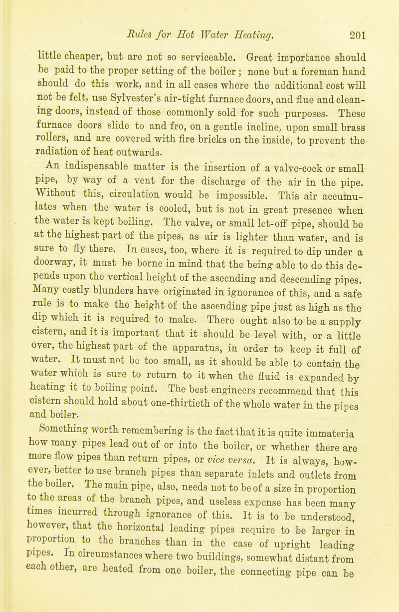 little cheaper, but are not so serviceable. Great importance should be paid to the proper setting of the boiler ; none but a foreman hand should do this work, and in aU cases where the additional cost will not be felt, use Sylvester's air-tight furnace doors, and flue and clean- ing doors, instead of those commonly sold for such purposes. These furnace doors slide to and fro, on a gentle incline, upon smaU brass rollers, and are covered with fire bricks on the inside, to prevent the radiation of heat outwards. An indispensable matter is the insertion of a valve-cock or small pipe, by way of a vent for the discharge of the air in the pipe. Without this, circulation would be impossible. This air accumu- lates when the water is cooled, but is not in great presence when the water is kept boiHng. The valve, or small let-ofi pipe, should be at the highest part of the pipes, as air is lighter than water, and is sure to fly there. In cases, too, where it is required to dip under a doorway, it must be borne in mind that the being able to do this de- pends upon the vertical height of the ascending and descending pipes. Many costly blunders have originated in ignorance of this, and a safe rule is to make the height of the ascending pipe just as high as the dip which it is required to make. There ought also to be a supply cistern, and it is important that it should be level with, or a little over, the highest part of the apparatus, in order to keep it full of water. It must not be too smaU, as it should be able to contain the water which is sure to return to it when the fluid is expanded by heating it to boiling point. The best engineers recommend that this cistern should hold about one-thirtieth of the whole water in the pipes and boiler. Something worth remembering is the fact that it is quite immateria how many pipes lead out of or into the boiler, or whether there are more flow pipes than return pipes, or vice versa. It is always, how- ever, better to use branch pipes than separate inlets and outlets from the boiler. The main pipe, also, needs not to be of a size in proportion to the areas of the branch pipes, and useless expense has been many times incurred through ignorance of this. It is to be understood however, that the horizontal leading pipes require to be larger in proportion to the branches than in the case of upright leading pipes. In circumstances where two buHdings, somewhat distant from each other, are heated from one boiler, the connecting pipe can be