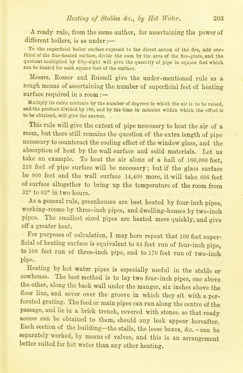 A ready rule, from the same author, for ascertaining the power of different boilers, is as under:— To the superficial boiler surface exposed to the direct action of the fire, add one- third of the flue-heated surface, divide the sum by the area of the fire-grate, and the quotient multiplied by fifty-eight will give the quantity of pipe in square feet -which can be heated for each square foot of the surface. Messrs. Rosser and Russell give the under-mentioned rule as a rough means of ascertaining the number of superficial feet of heating surface required in a room :— Multiply its cubic contents by the number of degrees to which the air is to be raised, and the product diyided by 190, and by the time in minutes within which the eifect is to be obtained, will give the answer. This rule wiU give the extent of pipe necessary to heat the air of a room, but there stUl remains the question of the extra length of pipe necessary to counteract the cooling effect of the window glass, and the absorption of heat by the wall surface and solid materials. Let us take an example. To heat the air alone of a hall of 160,000 feet, 210 feet of pipe surface wiU be necessary; but if the glass surface be 800 feet and the wall surface 14,400 more, it will take 606 feet of surface altogether to bring up the temperature of the room from 32° to 62° in two hours. As a general rule, greenhouses are best heated by four-inch pipes, working-rooms by three-inch pipes, and dwelling-houses by two-inch pipes. The smallest sized pipes are heated more quickly, and give off a greater heat. For purposes of calculation, I may here repeat that 100 feet super- ficial of heating surface is equivalent to 85 feet run of four-inch pipe, to 108 feet run of three-inch pipe, and to 170 feet run of two-iuch pipe. Heating by hot water pipes is especially useful in the stable or cowhouse. The best method is to lay two four-inch pipes, one above the other, along the back wall under the manger, six inches above the floor line, and cover over the groove in which they sit with a per- forated grating. The feed or main pipes can run along the centre of the passage, and lie in a brick trench, covered with stones, so that ready access can be obtained to them, should any leak appear hereafter. Each section of the building-the staUs, the loose boxes, &c. - can be separately worked, by means of valves, and this is an arrangement better suited for hot water than any other heating.