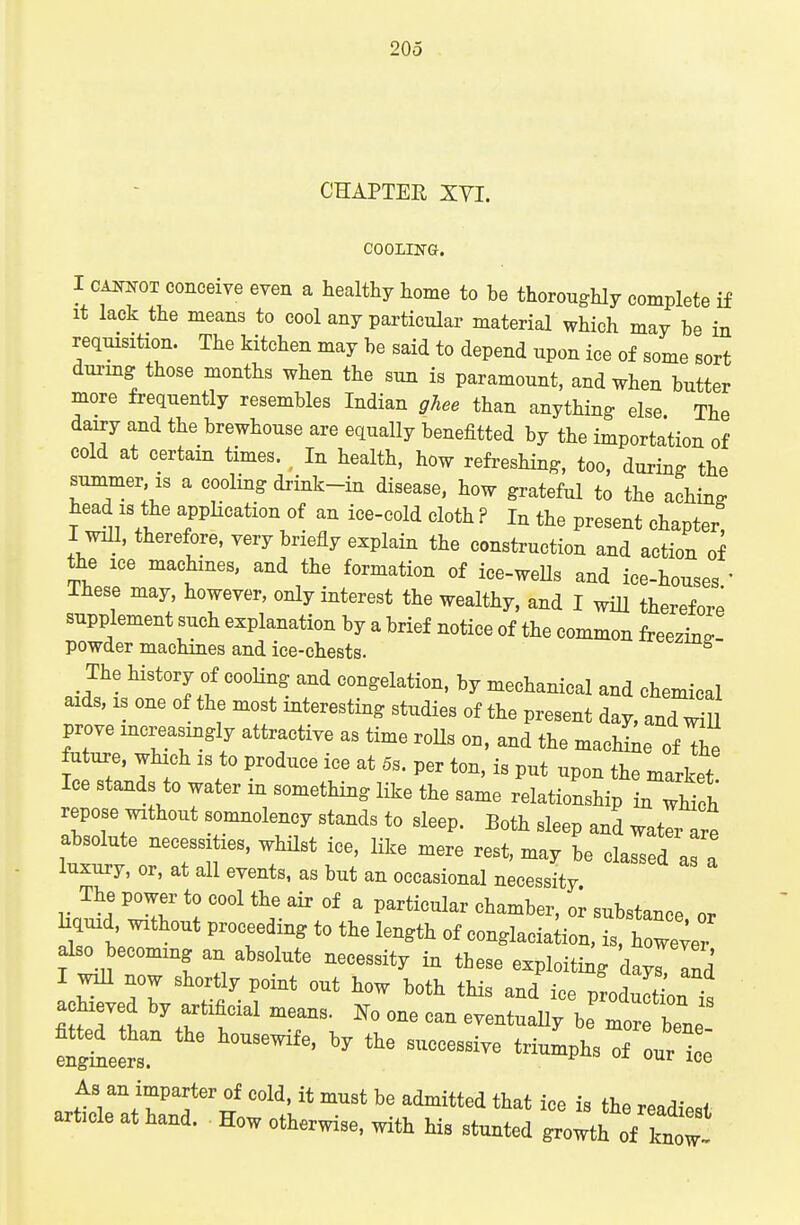 CHAPTEE XVI. COOLHS-G. I CAiwoT conceive even a healthy home to be thoroughly complete if It lack the means to cool any particular material which may be in requisition. The kitchen may be said to depend upon ice of some sort durmg those months when the sun is paramount, and when butter more frequently resembles Indian ghee than anything else The daixy and the brewhouse are equally benefitted by the importation of cold at certain times. ^ In health, how refreshing, too, during the summer is a cooling drink-in disease, how grateful to the aching head IS the appKcation of an ice-cold cloth ? In the present chapter I wiU, therefore, very briefly explain the construction and action of the ice machines, and the formation of ice-weUs and ice-houses ' These may, however, only interest the wealthy, and I wiU therefore supplement such explanation by a brief notice of the common freezina- powder machines and ice-chests. The history of cooling and congelation, by mechanical and chemical aids, IS one of the most interesting studies of the present day, andTu prove increasingly attractive as time roUs on, and the machLe of The future, which is to produce ice at 5s. per ton, is put upon the market Ice stands to water in something like the same relationship ^Z^^, repose without somnolency stands to sleep. Both sleep and water are absolute necessities, wMlst ice, like mere rest, may be classed as a luxury, or, at all events, as but an occasional necessity The power to cool the air of a particular chamber, or substance or liquid without proceeding to the length of conglaciation, is h wever also becoming an absolute necessity in these exploiting darind I mil now shortly point out how both this and ice produSon^. achieved by artificial means, one can eventuaUy be mo^^^^^^^^^ ^gte'r of our ice As an imparter of cold, it must be admitted that ice is the readiP^f article at hand. How otherwise, with his stunted growth of know!