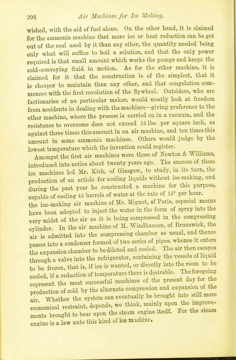 wished, witli the aid of fuel alone. On the other hand, it is claimed for the ammonia machine that more ice or heat reduction can he got out of the coal used by it than any other, the quantity needed being only what will sxiflS.ce to boil a solution, and that the only power required is that small amount which works the pumps and keeps the cold-conveying fluid in motion. As for the ether machine, it is claimed for it that the construction is of the simplest, that it is cheaper to maintain than any other, and that congelation com- mences with the first revolution of the flywheel. Outsiders, who are factionaries of no particular maker, would mostly look at freedom from accidents in dealing with the machines—giving preference to the ether machine, where the process is carried on in a vacuum, and the resistance to overcome does not exceed 15 lbs. per square inch, as against three times this amount in an air machine, and ten times this amount in some ammonia machines. Others would judge by the lowest temperature which the invention could register. Amongst the first air machines were those of Newton & WiUiams, introduced into notice about twenty years ago. The success of these ice machines led Mr. Kirk, of Glasgow, to study, in its turn, the production of an article for cooling liquids without ice-making, and during the past year he constructed a machine for this purpose, capable of cooling 45 barrels of water at the rate of 15'^ per hour, the ice-making air machine of Mr. Mignot, of Paris, especial means have been adopted to inject the water in the form of spray into the very midst of the air as it is being compressed in the compressmg cylinder. In the air machine of M. Windhausen, of Brunswick, the air is admitted into the compressing chamber as usual, and thence passes into a condenser formed of two series of pipes, whence it enters the expansion chamber to be dilated and cooled. The air then escapes through a valve into the refrigerator, containing the vessels of hquid to be frozen, that is, if ice is wanted, or directly into the room to be cooled, if a reduction of temperature there is desirable. The foregoing repres;nt the most successful machines of the present day for he production of cold by the alternate compression and expansion of the a r Whether the system can eventually be brought into stiU more economical restraint, depends, we think, mainly ^P-^^; ^^^^^^ ments brought to bear upon the steam engine itself. For the steam engine is a law unto this kind of ice machine.