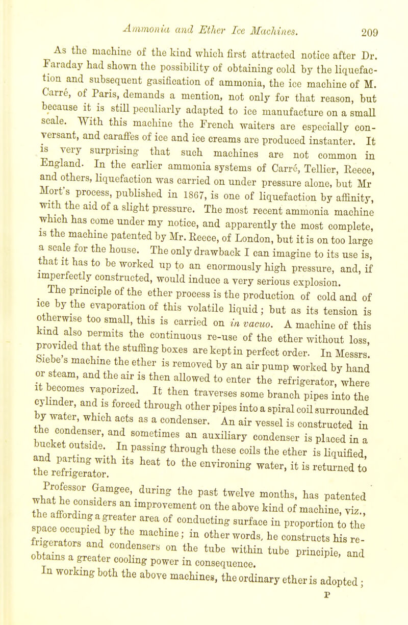 As the machine of the kind which first attracted notice after Dr. Faraday had shown the possibility of obtaining cold by the liquefac- tion and subsequent gasification of ammonia, the ice machine of M. Carre, of Paris, demands a mention, not only for that reason, but because it is still peculiarly adapted to ice manufacture on a smaU scale. With this machine the French waiters are especially con- versant, and carafles of ice and ice creams are produced instanter. It IS very surprising that such machines are not common in England. In the earlier ammonia systems of Carre, Tellier, Reece, and others, liquefaction was carried on under pressui-e alone, but Mr Mort's process, pubHshed in 1867, is one of liquefaction by affinity, with the aid of a slight pressure. The most recent ammonia machine which has come under my notice, and apparently the most complete, IS the machine patented by Mr. Reece, of London, but it is on too large a scale for the house. The only drawback I can imagine to its use is, that it has to be worked up to an enormously high pressure, and, if imperfectly constructed, would induce a very serious explosion. _ The principle of the ether process is the production of cold and of ice by the eyaporation of this volatile liquid; but as its tension is otherwise too smaU, this is carried on in vacuo. A machine of this kind also permits the continuous re-use of the ether without loss, provided that the stuffing bozes are kept in perfect order. In Messrs. Siebe s machine the ether is removed by an air pump worked by hand or steam, and the air is then allowed to enter the refrigerator, ^vhere t becomes vaporized. It then traverses some branch pipes into the cylinder, and is forced through other pipes into a spiral coil surrounded by water, which acts as a condenser. An air vessel is constructed in the condenser, and sometimes an auxiliary condenser is placed in a bucket outside. In passing through these coUs the ether is liquified thteCrati: '''' ^^-nvironing water, it is retui-ned to Professor Gamgee, during the past twelve months, has patented ' what he considers an improvement on the above kind of machfne, vL.. the affording a greater area of conducting surface in proportion oTe space occupied by the machine; in other words, he constructs Ms re rigerators and condensers on the tube within tube piinc pirand obtains a greater cooling power in consequence. In working both the above machines, the ordinary ether is adopted •