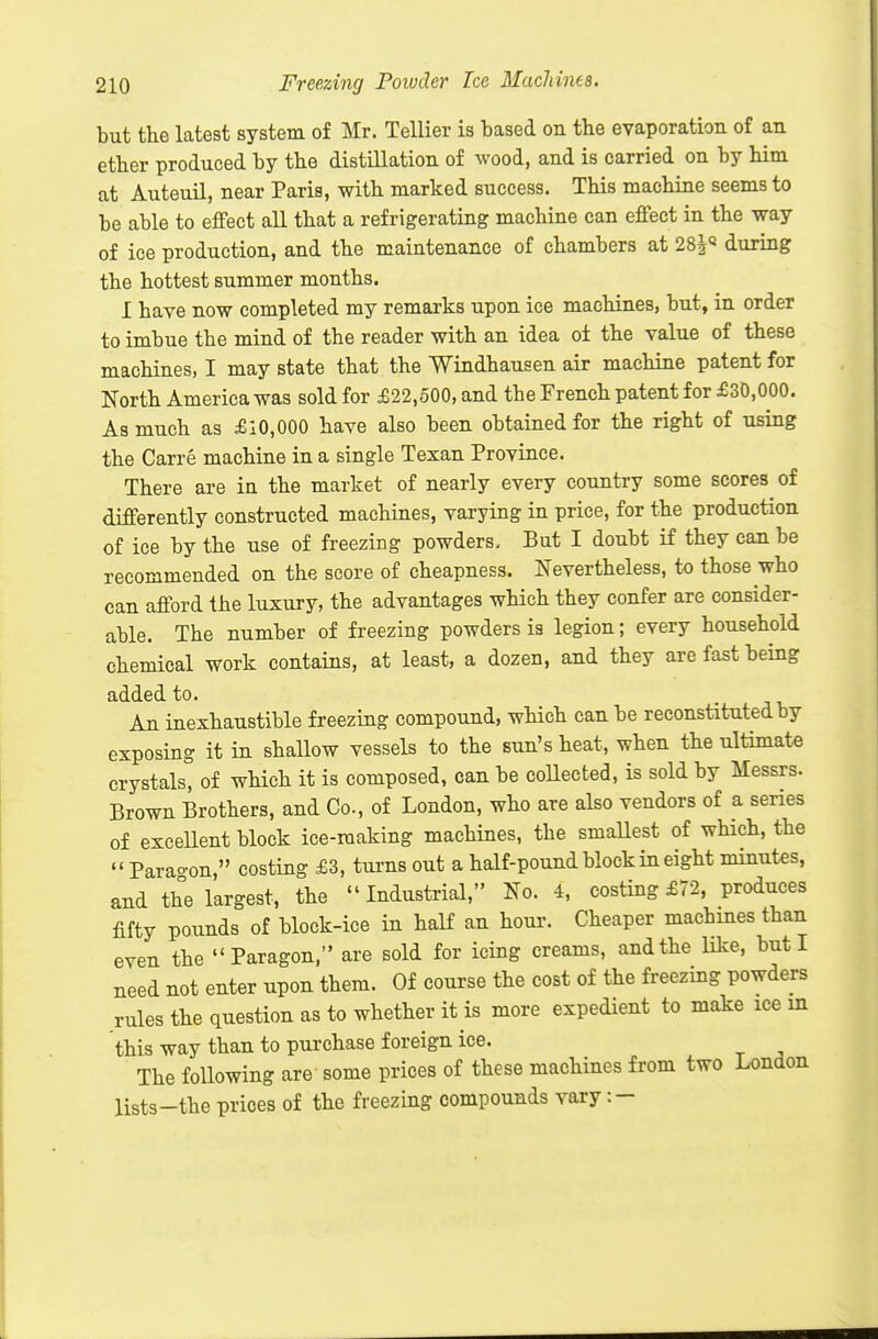 but the latest system of Mr. Tellier is based on the evaporation of an ether produced by the distillation of wood, and is carried on by him at AuteuU, near Paris, with marked success. This machine seems to be able to effect all that a refrigerating machine can effect in the way of ice production, and the maintenance of chambers at 28|« during the hottest summer months. I have now completed my remarks upon ice machines, but, in order to imbue the mind of the reader with an idea oi the value of these machines, I may state that the Windhausen air machine patent for North America was sold for £22,500, and the French patent for £30,000. As much as £10,000 have also been obtained for the right of using the Carre machine in a single Texan Province. There are in the market of nearly every country some scores of differently constructed machines, varying in price, for the production of ice by the use of freezing powders. But I doubt if they can be recommended on the score of cheapness. Nevertheless, to those who can afford the luxury, the advantages wHch they confer are consider- able. The number of freezing powders ia legion; every household chemical work contains, at least, a dozen, and they are fast being added to. An inexhaustible freezing compound, wHch can be reconstituted by exposing it in shallow vessels to the sun's heat, when the ultimate crystals, of which it is composed, can be collected, is sold by Messrs. Brown Brothers, and Co., of London, who are also vendors of a series of excellent block ice-making machines, the smallest of which, the  Para-on, costing £3, tui-ns out a half-pound block in eight minutes, and the largest, the Industrial, No. 4, costing £72. produces fifty pounds of block-ice in half an horn-. Cheaper machines than even the Paragon, are sold for icing creams, and the like, but I need not enter upon them. Of course the cost of the freezing powders rules the question as to whether it is more expedient to make ice m this way than to purchase foreign ice. The following are some prices of these machines from two London lists-the prices of the freezing compounds vary:-