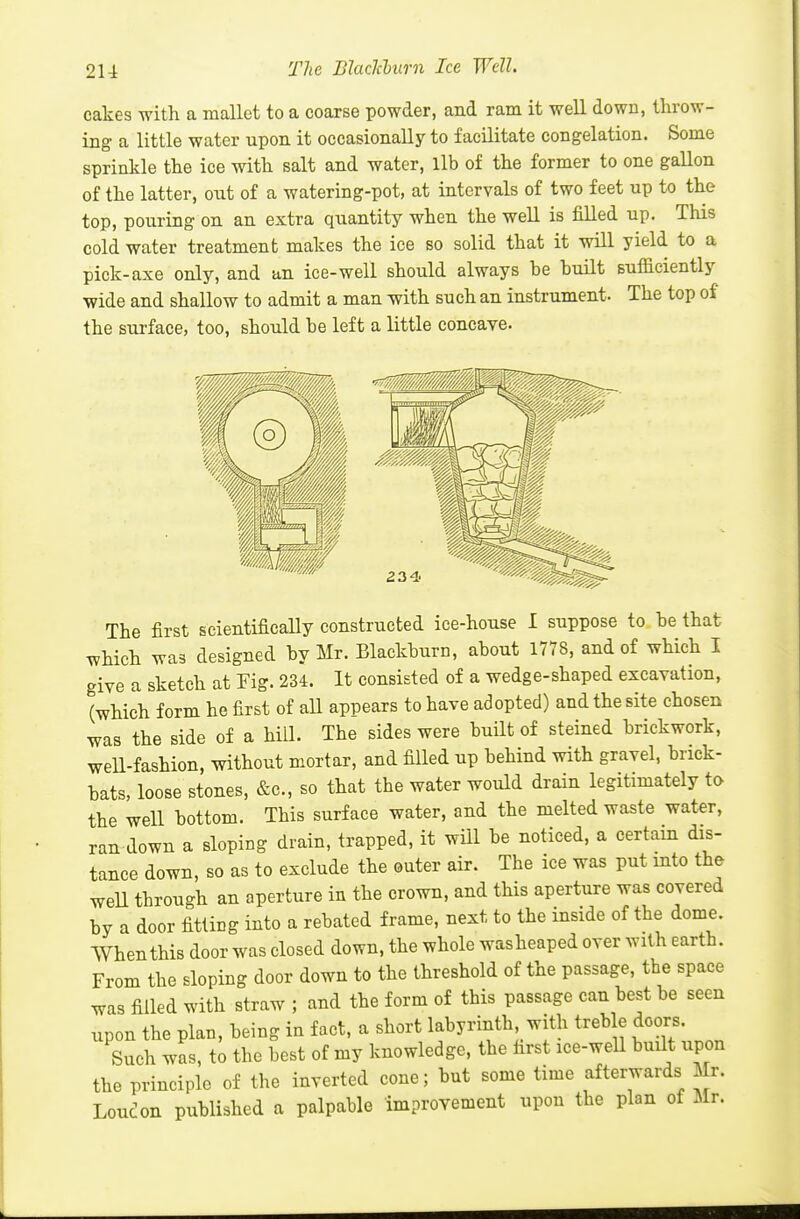 The Blaclcburn Ice Well. cakes with a mallet to a coarse powder, and ram it well down, throw- ing a little water upon it occasionally to facilitate congelation. Some sprinkle the ice with salt and water, lib of the former to one gallon of the latter, out of a watering-pot, at intervals of two feet up to the top, pouring on an extra quantity when the well is filled up. This cold water treatment makes the ice so solid that it will yield to a pick-axe only, and an ice-well should always be built sufficiently wide and shallow to admit a man with such an instrument. The top of the surface, too, should be left a little concave. The first scientifically constructed ice-house I suppose to be that which was designed by Mr. Blackburn, about 1778, and of which I give a sketch at Fig. 234. It consisted of a wedge-shaped excavation, (which form he first of aU appears to have adopted) and the site chosen was the side of a hill. The sides were built of steined brickwork, well-fashion, without mortar, and filled up behind with gravel, brick- bats, loose stones, &c., so that the water would drain legitimately to the well bottom. This surface water, and the melted waste water, ran down a sloping drain, trapped, it wUl be noticed, a certain dis- tance down, so as to exclude the outer air. The ice was put into the weU through an aperture in the crown, and this aperture was covered by a door fitting into a rebated frame, next to the inside of the dome. When this door was closed down, the whole washeaped over with earth. From the sloping door down to the threshold of the passage, the space was filled with straw ; and the form of this passage can best be seen upon the plan, being in fact, a short labyrinth with treble doors. Such was, to the best of my knowledge, the first ice-well built upon the principle of the inverted cone; but some time afterwards Mr. London published a palpable improvement upon the plan of Mr.