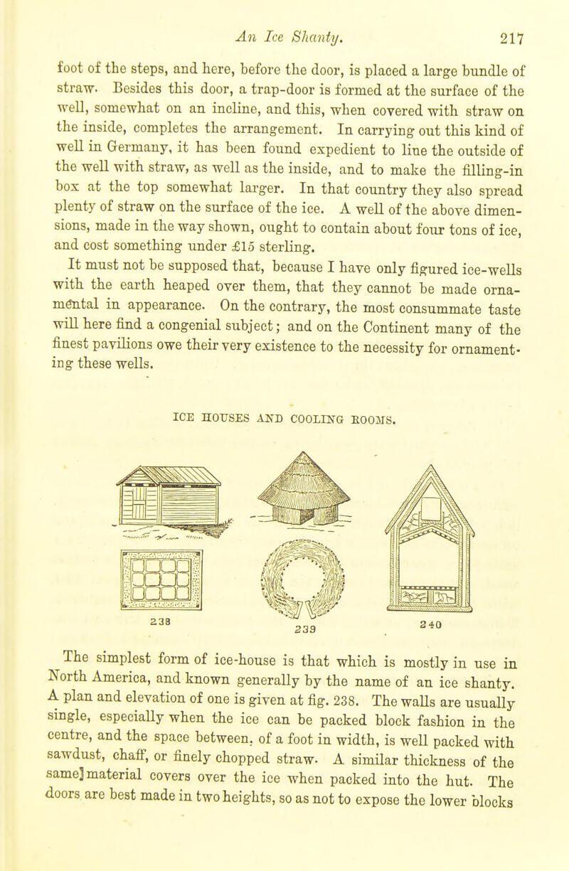 foot of the steps, and here, before the door, is placed a large bundle of straw. Besides this door, a trap-door is formed at the surface of the ■well, somewhat on an incline, and this, when covered with straw on the inside, completes the arrangement. In carrying out this kind of well in Germany, it has been found expedient to line the outside of the well with straw, as well as the inside, and to make the filling-in box at the top somewhat larger. In that country they also spread plenty of straw on the surface of the ice. A well of the above dimen- sions, made in the way shown, ought to contain about four tons of ice, and cost something under £15 sterling. It must not be supposed that, because I have only figured ice-weUs with the earth heaped over them, that they cannot be made orna- mtotal in appearance. On the contrary, the most consummate taste will here find a congenial subject; and on the Continent many of the finest pavilions owe their very existence to the necessity for ornament- ing these wells. ICE HOUSES AND COOLING EOOITS. The simplest form of ice-house is that which is mostly in use in North America, and known generally by the name of an ice shanty. A plan and elevation of one is given at fig. 238. The waUs are usually single, especially when the ice can be packed block fashion in the centre, and the space between, of a foot in width, is well packed with sawdust, chafi, or finely chopped straw. A similar thickness of the same] material covers over the ice when packed into the hut. The doors are best made in two heights, so as not to expose the lower blocks