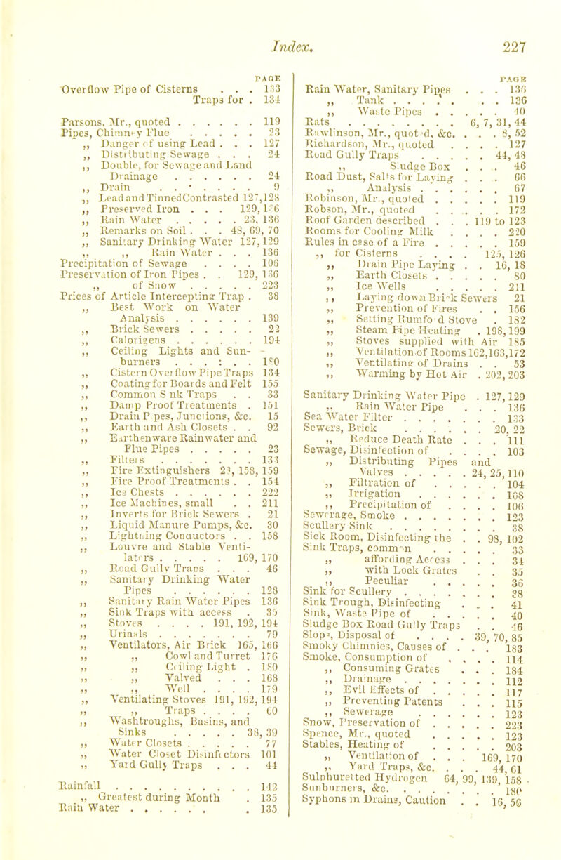 Overflow Pipe of Cistenis TAQK Trap3 for . 131 Parsons, 'Mr., quoted 119 Pipes, Chi^m^y I'luc 23 ,, Panprr cf usinp: Lead . . . 127 ,, llisti ibutiii!? Scwase ... 21 ,, Double, for Sewasre and Land Drainage 2-1 ,, Drain ....... 9 „ Lead andTinncdContrasted 127,128 Preserved Iron . . . 129, L 6 „ Pvain Water 2:?. 13G „ Remarks on Soil . . . -18, GO, 70 ,, Sanitary Drinking Water 127,129 ,, ,, Rain Water . . . 136 Precipitation of Sewage .... lOfi Preservation of Iron Pipes . . 129, DiG „ of Sno's^ 223 Prices of Article Interceptina' Trap . 38 ,, Best Work on Water Analysis 139 ,, Brick Sewers 23 ,, Calorigens 194 ,, Ceiling Liglits and Sun- - burners ,, Cistern Ovei flow Pipe Traps 134 ,, Coating for Boards and Felt 155 ,, Common S uk Traps . . 33 ,, Damp Proot Treatments . ]51 ,, Drain P pes, Junciions, &c. 15 „ Earth and Asli Closets . . 92 ,, Earthenware Rainwater and Flue Pipes 23 „ Filleis 13! ,, Fire Kxtinguishers 2^, 158, 159 ,, Fire Proof Treatments . . 151 ,, Ics Chests 222 ,, Ice .Machines, small . . 211 ,, Inverts for Brick Sewers . 21 ,, Liquid Manure Pumps, &c. 30 ,, Lightijing Conauctors . . 158 ,, Louvre and Stable Venti- lators 1C9, 170 „ Road Gullv Trans ... 46 ,, Sanitary Drinking Water Pipes 128 ,, Sanit n y Rain Water Pipes 13G ,, Sink Traps with accpss . 35 „ Stoves .... 191, 192, 194 ,, Urinuls 79 ,, Ventilators, Air Crick 165, KiG ,, „ Cowl and Turret I'G „ „ Ctiling Light . 1?0 „ „ Valved ... 168 W^ell . . . . i;9 „ Ventilating Stoves 191, 192,194 ,, Tiaps .... CO Washtroughs, liasins, and Sinks 38, 39 ,, Water Closets 7 7 „ Water Closet Dismfictors 101 „ Yard GuUj Traps . . . 44 Rainfall 142 ,, Grep test during Month . 135 Rain Water ,135 C, 7 rAoi? . 13G . 13G . '10 31, 44 8, 52 . . 127 . 44, 48 . . 46 . . Cf> . . G7 . . 119 . . 172 119 to 123 . . 2^0 . . 159 125, 126 . IG, 18 . . 80 Rain Water, Ranitiiry Pipes Tank ,, Was.tc Pipes . . Rats Rawlinson, Mr., quot d, &c. Kichardsnn, Mr., quoted Road Gully Traps . . . <, Sludge Box Road Dust, SaPs fur Laying ,, Analysis . . . Robinson, Mr., quoted . . Robson, Mr., quoted . . Roof Garden described . . Rooms for Cooling Milk Rules in esse of a Firo . . ,, for Cisterns . . . ,, Drain Pipe Laying ,, Earth Closets . . „ Ice Wells 211 J, Laying downBrik Sewcrs 21 ,, Prevention of Fires . . 156 „ Setting Rumfo d Stove . 182 „ Steam Pipe Heating .198,199 ,, Stoves supplied with Air 185 ,, Ventilation of Rooms 1G2,1G3,172 ,, Vontilatinar of Drains . . 53 ,, Warming by Hot Air . 202, 203 Sanitary Drinking Water Pipe . 127,129 „ Rain Water Pipe ... 136 Sea Water Filter Sewers, Briclc 20 22 „ Reduce Death Rate . . . Ill Sewage, Di-ini'ection of .... 103 „ Distributing Pipes and Valves 24, 25,110 ,, Filtration of 104 „ Irrigation io8 ,, Precipitation of . . . . lOG Sewerage, Stuoke 123 Scullery Sink * sfj Sick Boom, Disinfecting the . . 98, 102 Sink Traps, common ,33 „ affording Acres, ... 34 ,, with Lock Grates . . 35 ,, Peculiar 33 Sink for Scullery 33 Sink Trough, Difinfecting . [ '. 41 Sink, Wa.'its Pipe of ■■ ... 4.0 Sludge Bo.x Road Gully Traps . '. 4C Slop^, Disposal of .... 39, 70, 85 Smoky Chimnies, Causes of . . . 133 Smoke, Consumption of .... 114 ,, Consuming Grates . . . 134 ,, Drainage 112 Evil Jiffects of 117 ,, Preventing Patents . . ! 115 ,, Sewerage 123 Snow, Preservation of 223 Spence, Mr., quoted 123 Slables, Heating of 203 „ Ventilation of . . . iGO, 170 Yard Traps, &c. ... 41 Gl Sulphuretted Hydrogen 64, 99, 139, 158 • Sunbnrners, &c jg(> Syphons m Drains, Caution' .' I6, 5G