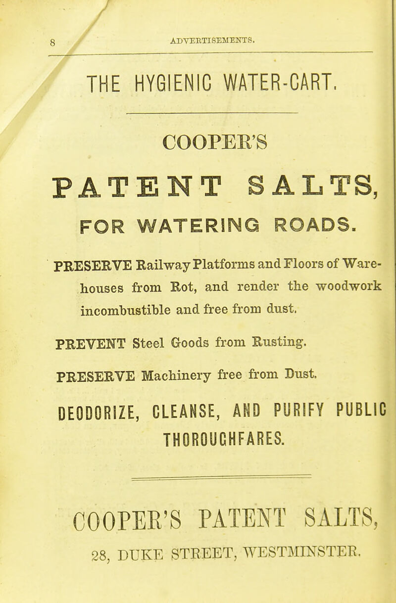 / 8 ADYEBTISEMENTS. THE HYGIENIC WATER-CART. COOPERS PATENT SALTS, FOR WATERING ROADS- PRESERVE Railway Platforms and Floors of Ware- houses from Rot, and render the woodwork incombustible and free from dust. PREVENT Steel Goods from Rusting. PRESERVE Machinery free from Dust. DEODORIZE, CLEANSE, AND PURIFY PUBLIC THOROUGHFARES. COOPER'S PATENT SALTS, 28, DUKE STREET, WESTMINSTER.