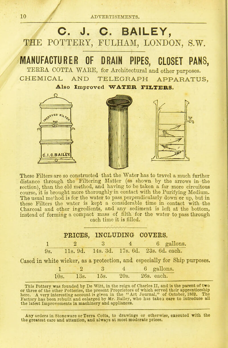 C. J. O. BAILEY, THE POTTERY, FULHAM, LONDON, S.W. 1, MAKUFACTURER OF DRAIN PIPES, CLOSET PAHS, TEREA GOTTA WAEE, for Architectural and other purposes. CHEMICAL AND TELEGRAPH APPARATUS, Also Improved WATER FILTIIRS. These Filters are so constructed that the Water has to travel a much farther distance through the Filtering Llatter (as shown by the arrows in the Eection), than the old method, and having to be taken a far more circuitous course, it is brought more thoroughly in contact with the Purifying Medium. The usual method is for the water to pass perpendicularly down or up, but in these Filters the water is kept a considerable time in contact with the Charcoal and other ingredients, and any sediment is left at the bottom, instead of forming a compact mass of filth for the water to pass through each time it is filled. PRICES, INCLUDING COVERS. 1 2 3 4 6 gallons. 9s. lis. 9d. 14s. 3d. 17s. 6d. 23s. 6d. each. Cased in white wicker, as a protection, and especially for Ship purposes, 1 2 3 4 6 gallons. lOs. 13s. 15s. 20s. 26s. each. This Pottery was founded by Do Witt, in the reign of Charles II, and is the parent of two or three of the other Potteries, the present Proprietors of which served their apprenticeship here. A very interesting account i? given in the Art Journal, of October, 1862. The Factory has been rebuilt and enlarged by Mr. Bailey, who has takea care to introduce all the latest Improvements in machinery and appliances. Any orders in Stoneware or Terra Cotta, to drawings or otherwise, executed with the the greatest care and attention, and always at most moderate prices.