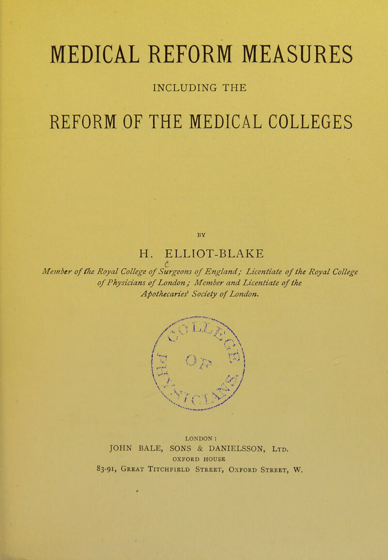 INCLUDING THE REFORM OF THE MEDICAL COLLEGES BY H. ELLIOT-BLAKE c Member offiie Royal College of Surgeons of England; Licentiate of the Royal College of Physicians of London ; Member and Licentiate of the Apothecaries' Society of London. /CQ, Li/./?; / J . •! LONDON: JOHN BALE, SONS & DANIELSSON, Ltd. oxford house 83-91, Great Titchfield Street, Oxford Street, W.