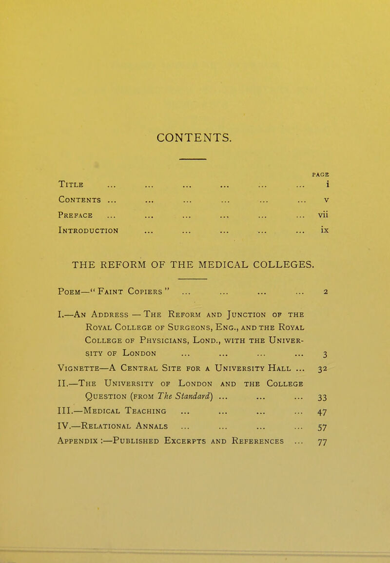 CONTENTS. PAGE Title ... ... ... ... ... ... i Contents ... ... ... ... ... ... v Preface ... ... ... ... ... ... vii Introduction ... ... ... ... ... ix THE REFORM OF THE MEDICAL COLLEGES. Poem—Faint Copiers ... ... ... ... 2 I. —An Address — The Reform and Junction of the Royal College of Surgeons, Eng., and the Royal College of Physicians, Lond., with the Univer- sity OF London ... ... ... ... 3 Vignette—A Central Site for a University Hall ... 32 II. —The University of London and the College Question {from The Standard) ... ... ... 33 III. —Medical Teaching ... ... ... ... 47 IV. —Relational Annals ... ... ... ... 57 Appendix:—Published Excerpts and References ... 77