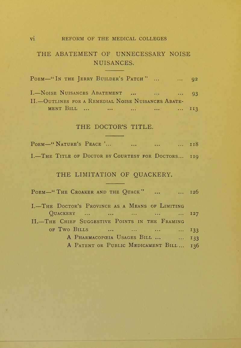 THE ABATEMENT OF UNNECESSARY NOISE NUISANCES. Poem—In the Jerry Builder's Patch ... ... 92 I. —Noise Nuisances Abatement ... ... ... 93 II. —Outlines for a Remedial Noise Nuisances Abate- ment Bill ... ... ... ... ... 113 THE DOCTOR'S TITLE. Poem—Nature's Peace '... ... ... ... 118 I.—The Title of Doctor by Courtesy for Doctors... 119 THE LIMITATION OF QUACKERY. Poem—The Croaker and the Quack ... ... 126 I. —The Doctor's Province as a Means of Limiting Quackery ... ... ... ... ... 127 II. —The Chief Suggestive Points in the Framing OF Two Bills ... ... ... ... 133 A Pharmacopceia Usages Bill ... ... 133 A Patent or Public Medicament Bill... 136