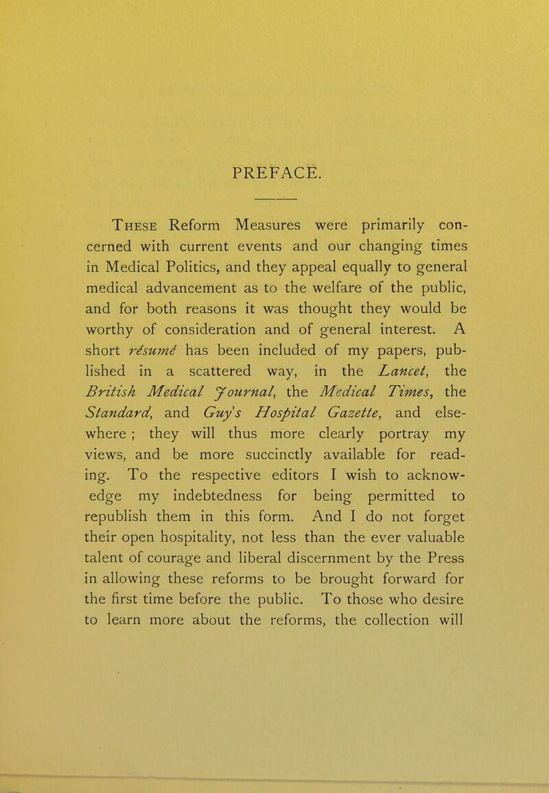 PREFACE. These Reform Measures were primarily con- cerned with current events and our changing times in Medical Politics, and they appeal equally to general medical advancement as to the welfare of the public, and for both reasons it was thought they would be worthy of consideration and of general interest. A short rdsmnd has been included of my papers, pub- lished in a scattered way, in the Lancet, the British Medical Journal, the Medical Times, the Standard, and Guys Hospital Gazette, and else- where ; they will thus more clearly portray my views, and be more succinctly available for read- ing. To the respective editors I wish to acknow- edge my indebtedness for being permitted to republish them in this form. And I do not forget their open hospitality, not less than the ever valuable talent of courage and liberal discernment by the Press in allowing these reforms to be brought forward for the first time before the public. To those who desire to learn more about the reforms, the collection will
