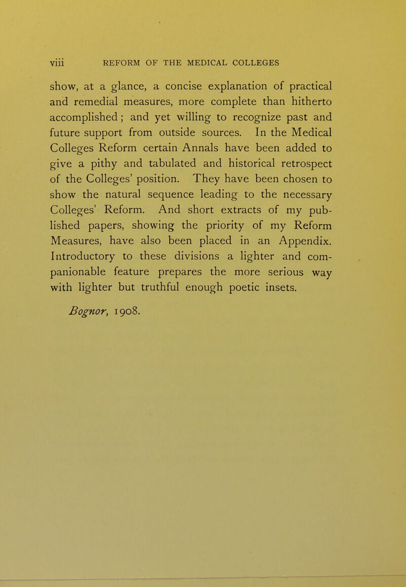 show, at a glance, a concise explanation of practical and remedial measures, more complete than hitherto accomplished ; and yet willing to recognize past and future support from outside sources. In the Medical Colleges Reform certain Annals have been added to give a pithy and tabulated and historical retrospect of the Colleges' position. They have been chosen to show the natural sequence leading to the necessary Colleges' Reform. And short extracts of my pub- lished papers, showing the priority of my Reform Measures, have also been placed in an Appendix. Introductory to these divisions a lighter and com- panionable feature prepares the more serious way with lighter but truthful enough poetic insets. Bognor, 1908.