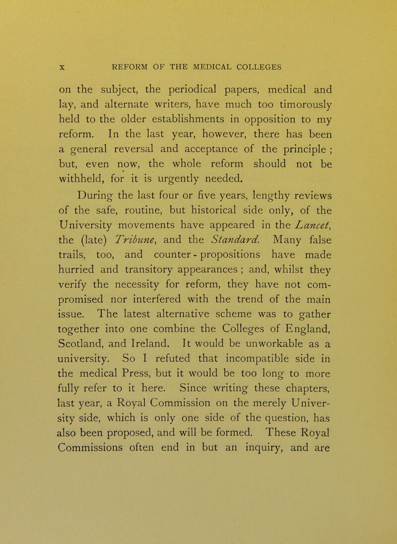 on the subject, the periodical papers, medical and lay, and alternate writers, have much too timorously held to the older establishments in opposition to my reform. In the last year, however, there has been a general reversal and acceptance of the principle ; but, even now, the whole reform should not be withheld, for it is urgently needed. During the last four or five years, lengthy reviews of the safe, routine, but historical side only, of the University movements have appeared in the Lancet, the (late) Tribune, and the Standard. Many false trails, too, and counter - propositions have made hurried and transitory appearances ; and, whilst they verify the necessity for reform, they have not com- promised nor interfered with the trend of the main issue. The latest alternative scheme was to gather together into one combine the Colleges of England, Scotland, and Ireland. It would be unworkable as a university. So I refuted that incompatible side in the medical Press, but it would be too long to more fully refer to it here. Since writing these chapters, last year, a Royal Commission on the merely Univer- sity side, which is only one side of the question, has also been proposed, and will be formed. These Royal Commissions often end in but an inquiry, and are