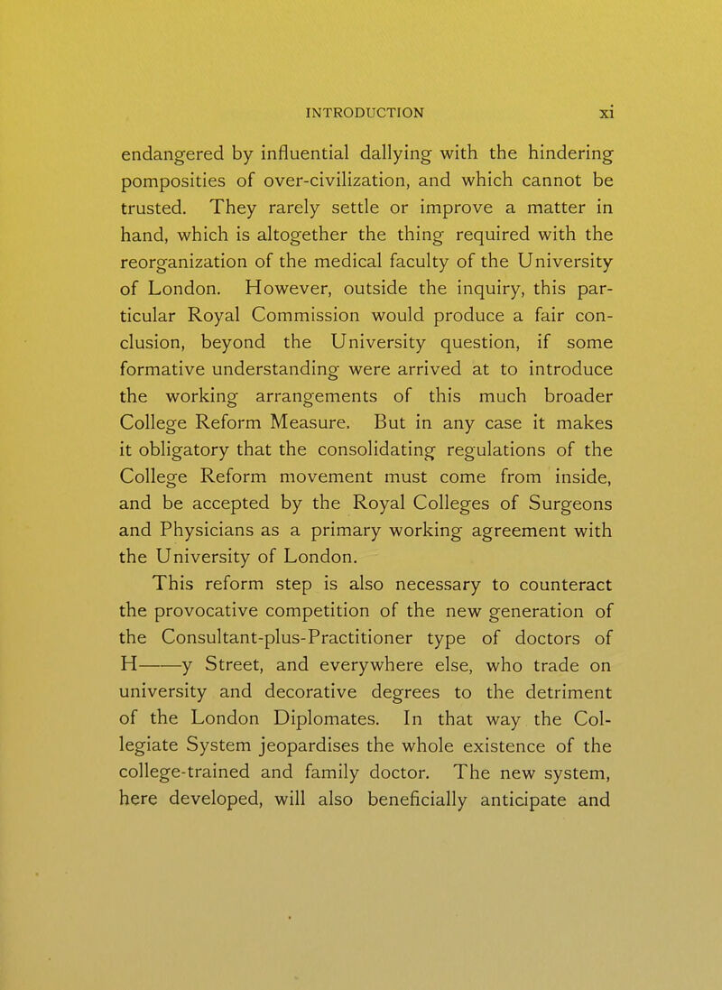 endangered by influential dallying with the hindering pomposities of over-civilization, and which cannot be trusted. They rarely settle or improve a matter in hand, which is altogether the thing required with the reorganization of the medical faculty of the University of London. However, outside the inquiry, this par- ticular Royal Commission would produce a fair con- clusion, beyond the University question, if some formative understanding were arrived at to introduce the working arrangements of this much broader College Reform Measure. But in any case it makes it obligatory that the consolidating regulations of the College Reform movement must come from inside, and be accepted by the Royal Colleges of Surgeons and Physicians as a primary working agreement with the University of London. This reform step is also necessary to counteract the provocative competition of the new generation of the Consultant-plus-Practitioner type of doctors of H y Street, and everywhere else, who trade on university and decorative degrees to the detriment of the London Diplomates. In that way the Col- legiate System jeopardises the whole existence of the college-trained and family doctor. The new system, here developed, will also beneficially anticipate and