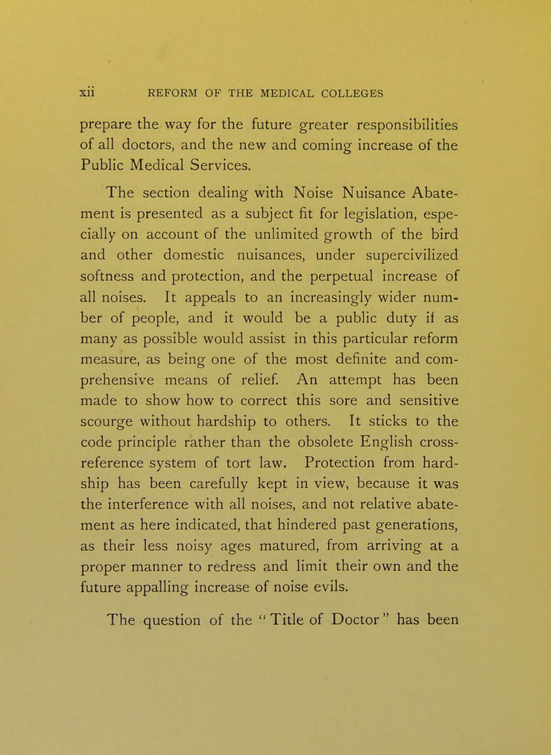 prepare the way for the future greater responsibilities of all doctors, and the new and coming increase of the Public Medical Services. The section dealing with Noise Nuisance Abate- ment is presented as a subject fit for legislation, espe- cially on account of the unlimited growth of the bird and other domestic nuisances, under supercivilized softness and protection, and the perpetual increase of all noises. It appeals to an increasingly wider num- ber of people, and it would be a public duty if as many as possible would assist in this particular reform measure, as being one of the most definite and com- prehensive means of relief An attempt has been made to show how to correct this sore and sensitive scourge without hardship to others. It sticks to the code principle rather than the obsolete English cross- reference system of tort law. Protection from hard- ship has been carefully kept in view, because it was the interference with all noises, and not relative abate- ment as here indicated, that hindered past generations, as their less noisy ages matured, from arriving at a proper manner to redress and limit their own and the future appalling increase of noise evils. The question of the Title of Doctor has been