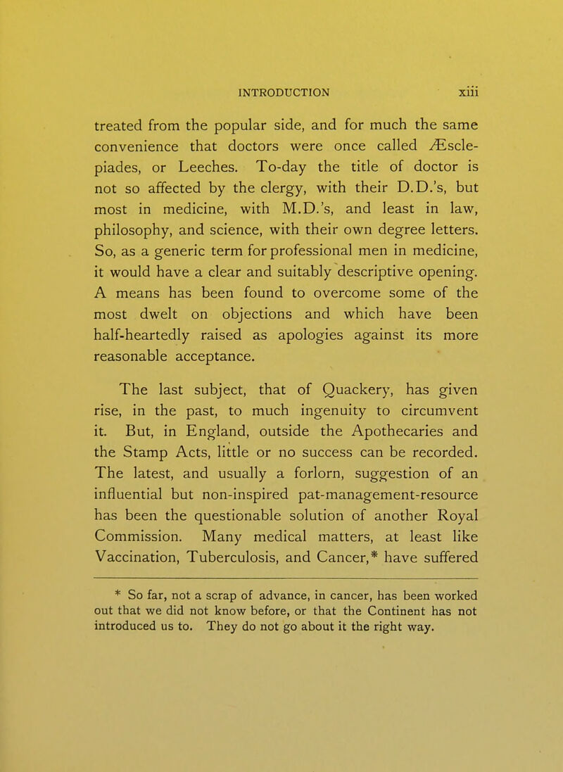 treated from the popular side, and for much the same convenience that doctors were once called .^scle- piades, or Leeches. To-day the title of doctor is not so affected by the clergy, with their D.D.'s, but most in medicine, with M.D.'s, and least in law, philosophy, and science, with their own degree letters. So, as a generic term for professional men in medicine, it would have a clear and suitably descriptive opening. A means has been found to overcome some of the most dwelt on objections and which have been half-heartedly raised as apologies against its more reasonable acceptance. The last subject, that of Quackery, has given rise, in the past, to much ingenuity to circumvent it. But, in England, outside the Apothecaries and the Stamp Acts, little or no success can be recorded. The latest, and usually a forlorn, suggestion of an influential but non-inspired pat-management-resource has been the questionable solution of another Royal Commission. Many medical matters, at least like Vaccination, Tuberculosis, and Cancer,* have suffered * So far, not a scrap of advance, in cancer, has been worked out that we did not know before, or that the Continent has not introduced us to. They do not go about it the right way.