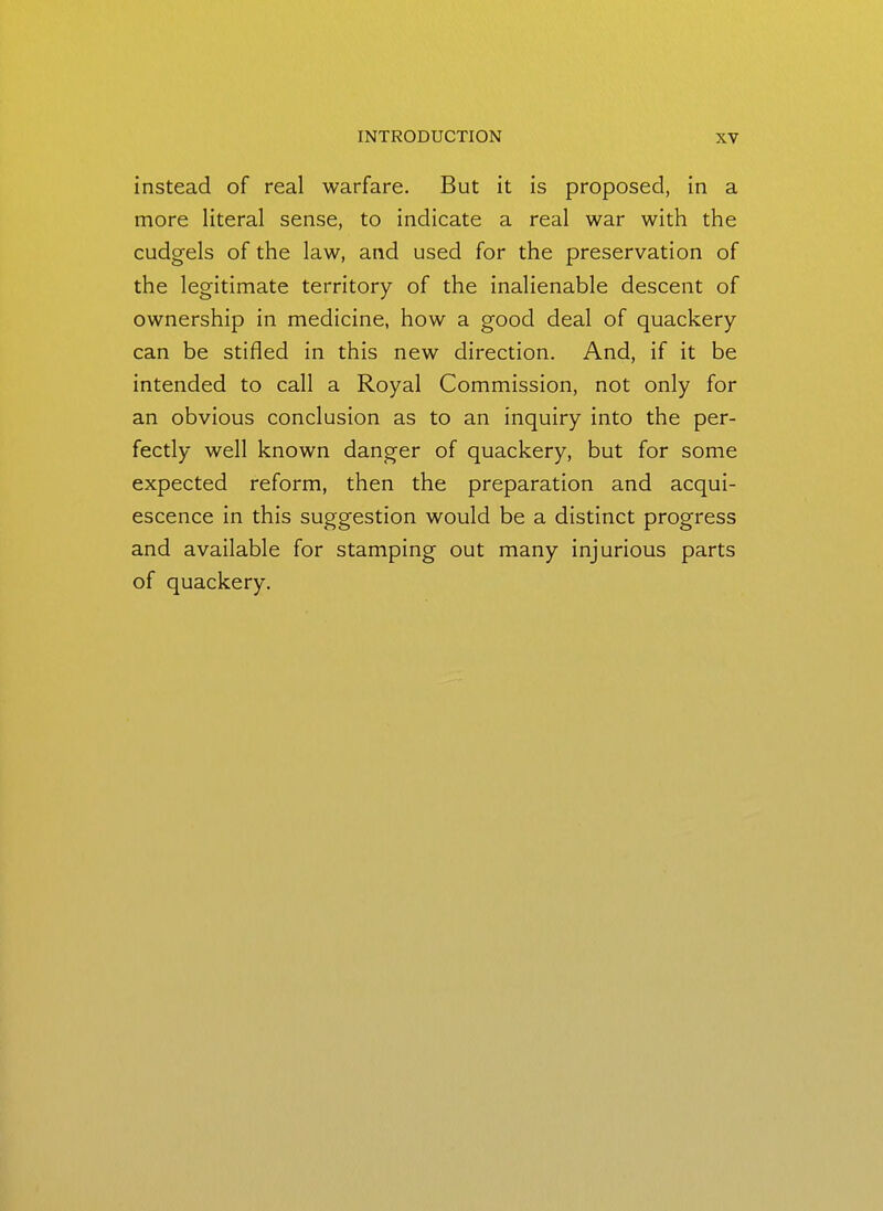 instead of real warfare. But it is proposed, in a more literal sense, to indicate a real war with the cudgels of the law, and used for the preservation of the legitimate territory of the inalienable descent of ownership in medicine, how a good deal of quackery can be stifled in this new direction. And, if it be intended to call a Royal Commission, not only for an obvious conclusion as to an inquiry into the per- fectly well known danger of quackery, but for some expected reform, then the preparation and acqui- escence in this suggestion would be a distinct progress and available for stamping out many injurious parts of quackery.