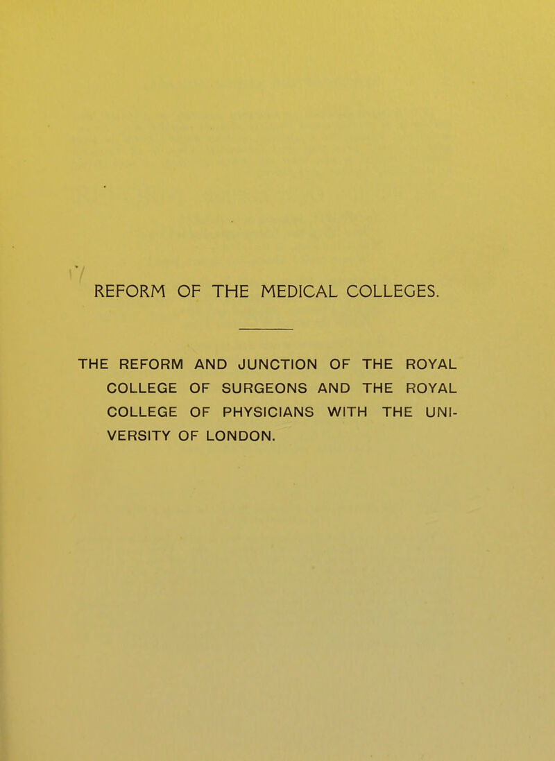 '7 REFORM OF THE MEDICAL COLLEGES. THE REFORM AND JUNCTION OF THE ROYAL COLLEGE OF SURGEONS AND THE ROYAL COLLEGE OF PHYSICIANS WITH THE UNI- VERSITY OF LONDON.