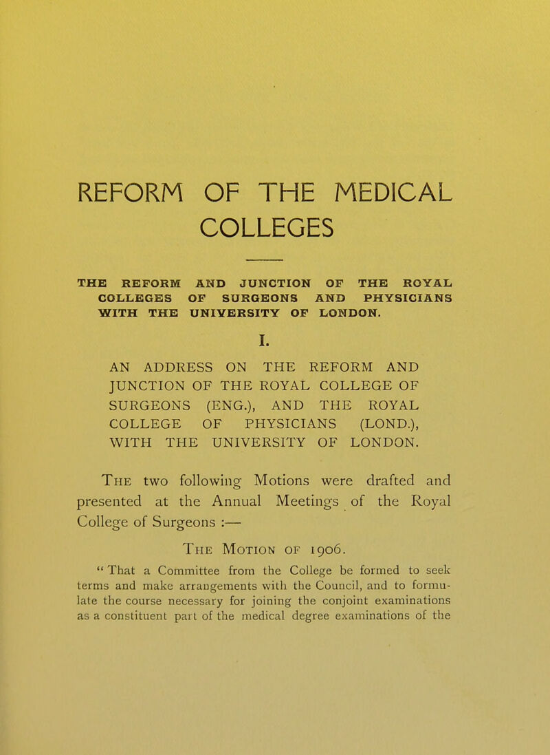 REFORM OF THE MEDICAL COLLEGES THE REFORM AND JUNCTION OF THE ROYAL, COLLEGES OF SURGEONS AND PHYSICIANS WITH THE UNIYBRSITY OF LONDON. I. AN ADDRESS ON THE REFORM AND JUNCTION OF THE ROYAL COLLEGE OF SURGEONS (ENG.), AND THE ROYAL COLLEGE OF PHYSICIANS (LOND.), WITH THE UNIVERSITY OF LONDON. The two following Motions were drafted and presented at the Annual Meetings of the Royal College of Surgeons :— The Motion of 1906.  That a Committee from the College be formed to seek terms and make arrangements with the Council, and to formu- late the course necessary for joining the conjoint examinations as a constituent part of the medical degree examinations of the
