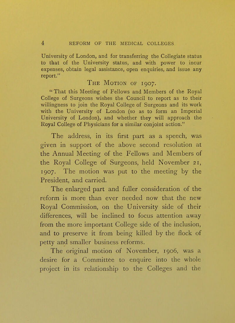 University of London, and for transferring the Collegiate status to that of the University status, and with power to incur expenses, obtain legal assistance, open enquiries, and issue any report. The Motion of 1907.  That this Meeting of Fellows and Members of the Royal College of Surgeons wishes the Council to report as to their willingness to join the Royal College of Surgeons and its work with the University of London (so as to form an Imperial University of London), and whether they will approach the Royal College of Physicians for a similar conjoint action. The address, in its first part as a speech, was given in support of the above second resolution at the Annual Meeting of the Fellows and Members of the Royal College of Surgeons, held November 21, 1907. The motion was put to the meeting by the President, and carried. The enlarged part and fuller consideration of the reform is more than ever needed now that the new Royal Commission, on the University side of their differences, will be inclined to focus attention away from the more important College side of the inclusion, and to preserve it from being killed by the flock of petty and smaller business reforms. The original motion of November, 1906, was a desire for a Committee to enquire into the whole project in its relationship to the Colleges and the